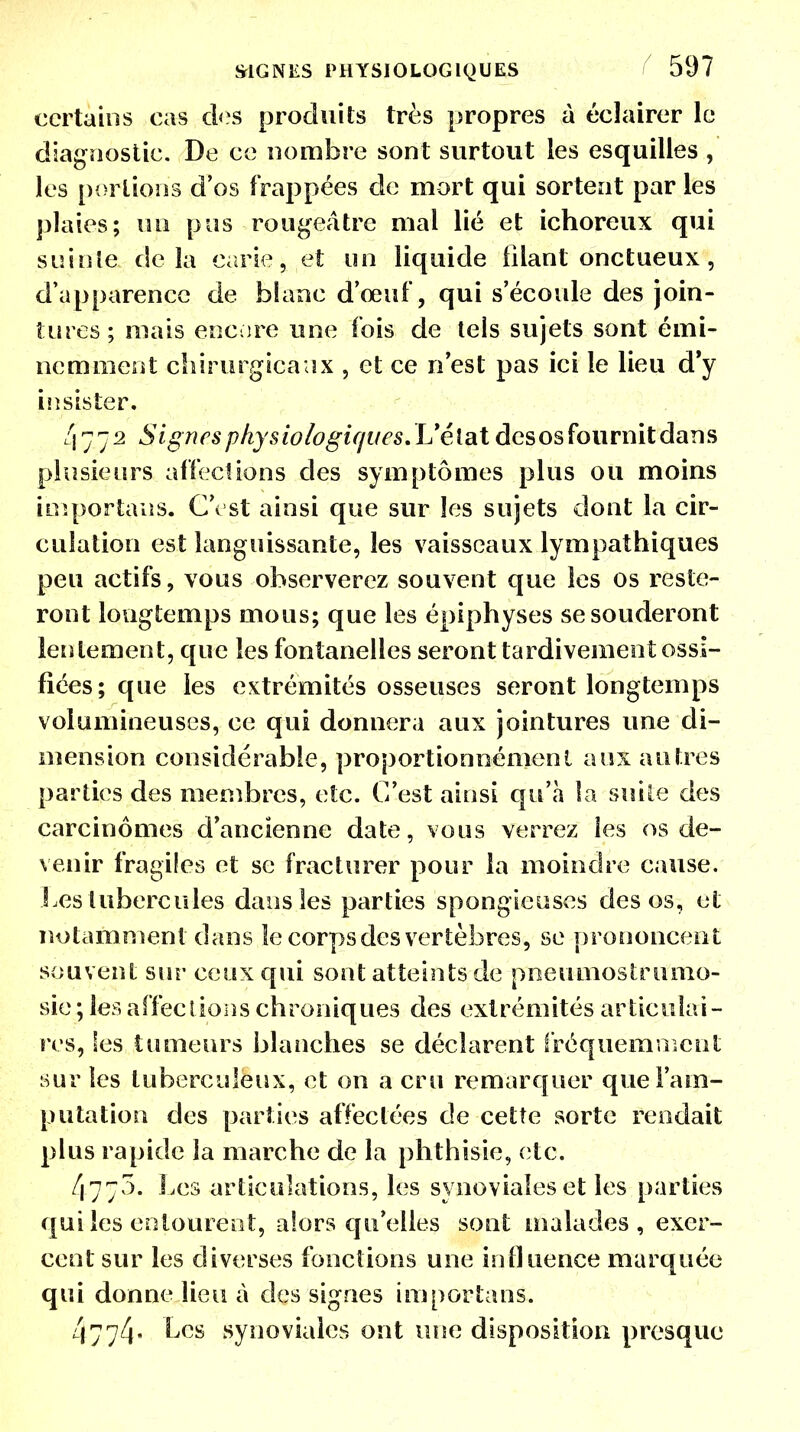 certains cas des produits très propres à éclairer le diagnostic. De ce nombre sont surtout les esquilles , les perlions d'os frappées de mort qui sortent par les plaies; un pus rougeâtre mai lié et ichoreux qui suinte delà carie, et on liquide filant onctueux, d'apparence de blanc d'œuf, qui s'écoule des join- tures ; mais encore une fois de tels sujets sont émi- nemment chirurgicaux , et ce n'est pas ici le lieu d'y insister. 4.77.2 Signes physiologiquesvL'élat desos fournit dans plusieurs affections des symptômes plus ou moins importais. C'est ainsi que sur les sujets dont la cir- culation est languissante, les vaisseaux lympathiques peu actifs, vous observerez souvent que les os reste- ront longtemps mous; que les épiphyses se souderont lentement, que les fontanelles seront tardivement ossi- fiées; que les extrémités osseuses seront longtemps volumineuses, ce qui donnera aux jointures une di- mension considérable, proportionnémenl aux autres parties des membres, etc. C'est ainsi qu'à îa suite des carcinomes d'ancienne date, vous verrez les os de- venir fragiles et se fracturer pour la moindre cause. Les tubercules dans les parties spongieuses desos, et notamment dans le corps des vertèbres, se prononcent souvent sur ceux qui sont atteints de pneumostrumo- sie ; les affections chroniques des extrémités articulai- res, les tumeurs blanches se déclarent fréquemment sur les tuberculeux, et on a cru remarquer que l'am- putation des parties affectées de cette sorte rendait plus rapide la marche de la phthisie, etc. 477.3. Les articulations, les synoviales et les parties qui les entourent, alors qu'elles sont malades, exer- cent sur les diverses fonctions une influence marquée qui donne lieu à des signes importans. 4774 Les synoviales ont une disposition presque
