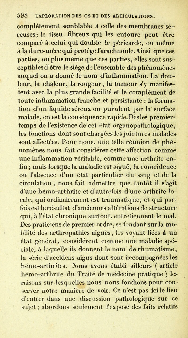 complètement semblable à celle des membranes sé- reuses; le tissu fibreux qui les entoure peut être comparé à celui qui double le péricarde, ou même à la dure-mère qui protège l'arachnoïde. Ainsi que ces parties, ou plus même que ces parties, elles sont sus- ceptibles d'être le siège de l'ensemble des phénomènes auquel on a donné le nom d'inflammation. La dou- leur, la chaleur, la rougeur, la tumeur s'y manifes- tent avec la plus grande facilité et le complément de toute inflammation franche et persistante : la forma- tion d'un liquide séreux ou purulent par la surface malade, en est la conséquence rapide. Dès les premiers temps de l'existence de cet état organopathologique, les fonctions dont sont chargées les jointures malades sont affectées. Pour nous, une telle réunion de phé- nomènes nous fait considérer cette affection comme une inflammation véritable, comme une arthrite en- fin ; mais lorsque la maladie est aiguë, la coïncidence ou l'absence d'un état particulier du sang et de la circulation , nous fait admettre que tantôt il s'agit d'une hémo-arthrile et d'autrefois d'une arthrite lo- cale, qui ordinairement est traumatique, et qui par- fois est le résultat d'anciennes altérations de structure qui, à l'état chronique surtout, entretiennent le mal. Des praticiens de premier ordre, se fondant sur la mo- bilité des arthropathies aiguës, les voyant liées â un état général, considèrent comme une maladie spé- ciale, à laquelle iîs donnent le nom de rhumatisme, la série d'accidens aigus dont sont accompagnées les hémo-arthrites. Nous avons établi ailleurs ( article hémo-arthrite du Traité de médecine pratique ) les raisons sur lesquelles nous nous fondions pour con- server notre manière de voir. Ce n'est pas ici le lieu d'entrer dans une discussion pathologique sur ce sujet ; abordons seulement l'exposé des faits relatifs