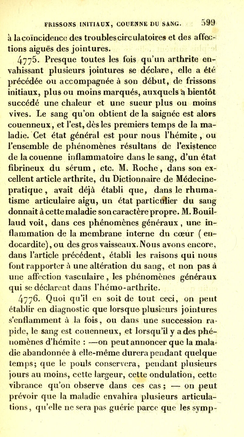 à la coïncidence des troubles circulatoires et des affec- tions aiguës des jointures. 4775. Presque toutes les fois qu'un arthrite en- vahissant plusieurs jointures se déclare, elle a été précédée ou accompagnée à son début, de frissons initiaux, plus ou moins marqués, auxquels a bientôt succédé une chaleur et une sueur plus ou moins vives. Le sang qu'on obtient de la saignée est alors couenneux, et Test, dès les premiers temps de la ma- ladie. Cet état général est pour nous l'hémite , ou l'ensemble de phénomènes résultans de l'existence de la couenne inflammatoire dans le sang, d'un état fibrineux du sérum, etc. M. Roche 9 dans son ex- cellent article arthrite, du Dictionnaire de Médecine- pratique , avait déjà établi que, dans le rhuma- tisme articulaire aigu, un état particulier du sang donnait à cette maladie son caractère propre. M. Bouil- laud voit, dans ces phénomènes généraux, une in- flammation de la membrane interne du cœur ( en- docardite), ou des gros vaisseaux. Nous avons encore, dans l'article précédent, établi les raisons qui nous font rapporter à une altération du sang, et non pas à une affection vasculaire, les phénomènes généraux qui se déclarent dans rhémo-arthrite. 4776. Quoi qu'il en soit de tout ceci, on peut établir en diagnostic que lorsque plusieurs jointures s'enflamment à la fois, ou dans une succession ra- pide, le sang est couenneux, et lorsqu'il y a des phé- nomènes d'hémite : —on peut annoncer que la mala- die abandonnée à elle-même durera pendant quelque temps; que le pouls conservera, pendant plusieurs jours au moins, cette largeur, cette ondulation, cette vibrance qu'on observe dans ces cas ; — on peut prévoir que la maladie envahira plusieurs articula- tions, qu'elle ne sera pas guérie parce que les symp-