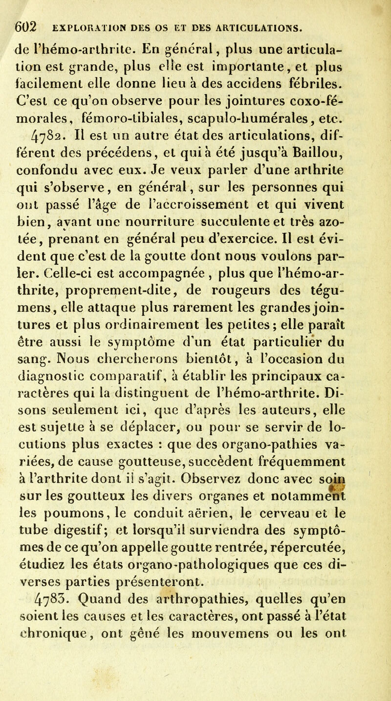 de l'hémo-arthrite. En général, plus une articula- tion est grande, plus elle est importante, et plus facilement elle donne lieu à des accidens fébriles. C'est ce qu'on observe pour les jointures coxo-fé- morales, fémoro-tibiales, scapulo-humérales, etc. 4782. Il est un autre état des articulations, dif- férent des précédens, et qui à été jusqu'à Baiilou, confondu avec eux. Je veux parler d'une arthrite qui s'observe, en général, sur les personnes qui ont passé l'âge de l'accroissement et qui vivent bien, ayant une nourriture succulente et très azo- tée, prenant en général peu d'exercice. Il est évi- dent que c'est de la goutte dont nous voulons par- ier. Celle-ci est accompagnée , plus que l'hémo-ar- thrite, proprement-dite, de rougeurs des tégu- mens, elle attaque plus rarement les grandes join- tures et plus ordinairement les petites; elle paraît être aussi le symptôme d'un état particulier du sang. Nous chercherons bientôt, à l'occasion du diagnostic comparatif, à établir les principaux ca- ractères qui la distinguent de l'hémo-arthrite. Di- sons seulement ici, que d'après les auteurs, elle est sujette à se déplacer, ou pour se servir de lo- cutions plus exactes : que des organo-pathies va- riées, de cause goutteuse, succèdent fréquemment à l'arthrite dont il s'agit. Observez donc avec soin sur les goutteux les divers organes et notamment les poumons, le conduit aérien, le cerveau et le tube digestif; et lorsqu'il surviendra des symptô- mes de ce qu'on appelle goutte rentrée, répercutée, étudiez les états organo-pathologiques que ces di- verses parties présenteront. 4783. Quand des arthropathies, quelles qu'en soient les causes et les caractères, ont passé à l'état chronique, ont gêné les mouvemens ou les ont