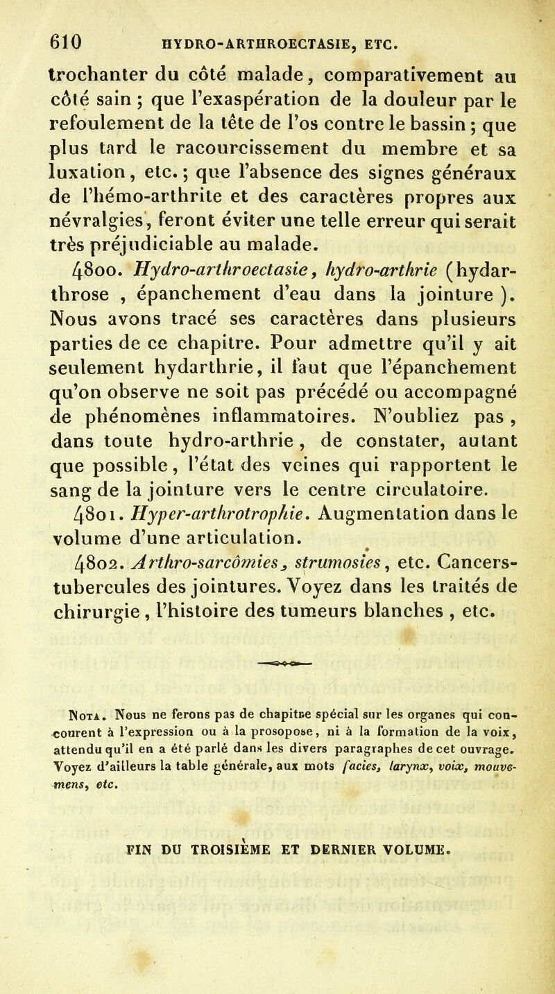 trochanter du côté malade, comparativement au côté sain ; que l'exaspération de la douleur par le refoulement de la tête de l'os contre le bassin ; que plus tard le racourcissement du membre et sa luxation, etc.; que l'absence des signes généraux de l'hémo-arthrile et des caractères propres aux névralgies, feront éviter une telle erreur qui serait très préjudiciable au malade. 4800. Hydro-arthroectasie, hydro-arthrie (hydar- tbrose , épanchement d'eau dans la jointure ). Nous avons tracé ses caractères dans plusieurs parties de ce chapitre. Pour admettre qu'il y ait seulement hydarthrie, il faut que l'épanchement qu'on observe ne soit pas précédé ou accompagné de phénomènes inflammatoires. N'oubliez pas , dans toute hydro-arthrie, de constater, autant que possible, l'état des veines qui rapportent le sang de la jointure vers le centre circulatoire. 4801. Hyper-arthrotropfrie, Augmentation dans le volume d'une articulation. 4802. Artkro-sarcômiesstrumosies, etc. Cancers- tubercules des jointures. Voyez dans les traités de chirurgie , l'histoire des tumeurs blanches , etc. Nota. Nous ne ferons pas de chapitne spécial sur les organes qui con- courent à l'expression ou à la prosopose, ni à la formation de la voix, attendu qu'il eu a été parlé dans les divers paragraphes de cet ouvrage. Voyez d'ailleurs la table générale, aux mots faciès, larynx, voix, mouve- mens, etc. FIN DU TROISIÈME ET DERNIER VOLUME.