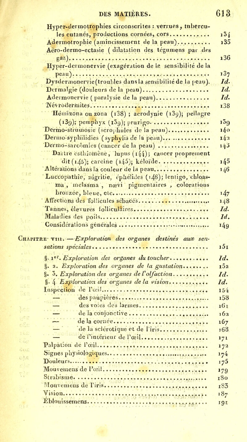 Hyper-tlermotrophies circonscrites : verrues, tubercu- les cutanés, productions cornées, cors i3j Adermotrophie (amincissement «le la peau) i35 Aëro-dermo-ectasie ( dilatation des tégumens par des gaz) i36 Hyper-deimonervie (exagération de la sensibilité de la peau) ï 37 Dysdermonervie (troubles dans la sensibilité de la peau). Id- Dermalgie (douleurs de la peau) Id. Adermonervie (paralysie de la peau) Id, Névrodermites i38 Hémizona ou zona ( 138) ; acrodynie (13^); peilngre (189); pemphyx (l3g); prurigo 139 Dermo-stïumosie (scrophules de la peau) i/jo Dermosypliiîidies (syphyiis de la peau).,.. Dermo-sarcômies (cancer de la peau) Dartre ësthiomenè, 'lupus (Ï44)î cancer proprement dit (145); carcine (i45); kéîoïde Altérations dans la couleur de la peau 146 Luccopathie, nigritie, epiiélides ('46); lentigo, chîoas- ma , melasma , nœvi pignientaires , colorations bronzée, bleue, elc i4? Affections des follicules sébacés. 148 Tannes, élevures folliculaires. Id. Maladies des poils Id. Considérations générales 149 Chapitre- vin.—Exploration des organes destinés aux sen- sations spéciales • i5i §• Ier. Exploration des organes du toucher., Id. §. 2. Exploration des organes de la gustation i52 §. 3. Exploration des organes de l'olfaction. Id. §•4 Exploration des organes de la vision Id. Inspection de l'œil 154 —« des paupières i58 — des voies des larmes 161 — de la conjonctive 562 ■— de la cornée 167 — de la sclérotique et de l'iris 168 ■— de l'intérieur de l'œil 171 Palpation de l'œil... ija Signes physiologiques.. 1^4 Douleurs 175 Mouvemens de Pcei! J79 Strabisme t 180 Mouvemens de l'iris' i83 Vision 187 Eblouissemens. » ........... 191