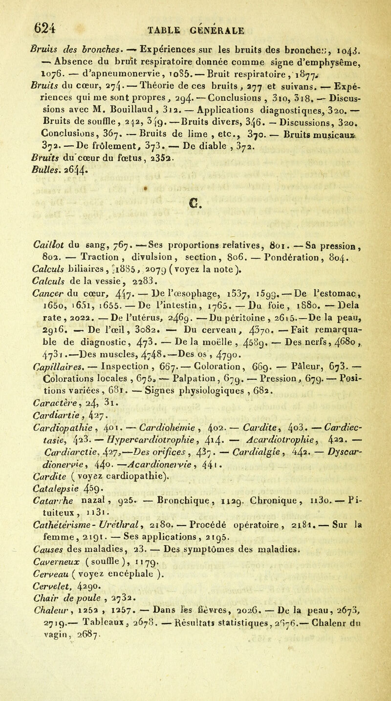 Bruits des bronches. —» Expériences sur les bruits des bronchei;, 1043. — Absence du bruit respiratoire donnée comme signe d'emphysème, 1076. — d'apneumonervie, to85. — Bruit respiratoire ,'18774 Bruits du cœur, 274. — Théorie de ces bruits , 277 et suivans» ■— Expé- riences qui me sont propres, 294. — Conclusions, 3io, 3i8.-~ Discus- sions avec M. Bouillaud , 3ia. — Applications diagnostiques, 320.— Bruits de souffle, 242, 3^g.— Bruits divers, 3/j6. — Discussions, 32o. Conclusions, 367. —Bruits de lime , etc., 3^o. — Bruits musicaux 372. —De frôlement, 373. — De diable , 372. Bruits ducœur du fœtus, 2352. Bulles. 2644. c. Caillot du sang, 767. —-Ses proportions relatives, 801. —Sa pression, 802. — Traction, divulsion , section, 806. — Pondération, 804. Calculs biliaires, li885, 2079 (voyez la note). Calculs de la vessie , 2283. Cancer du cœur, 417- — 13e l'œsophage, i53j, i5g$, — De l'estomac, i65o, i65i, i655. — De l'intestin, 1765.—Du foie, 1880. —Delà rate, 2022.—De l'utérus, 2469.—Du péritoine , 2615.—De la peau, 2g 16. — De l'œil, 3o82. — Du cerveau, 437° —remarqua- ble de diagnostic, 47^* — ^e *a moelle , 4&^9« — Des nerfs, 4680 ï . —- Des muscles, 4748.—Des os , 479°* Capillaires. — Inspection , 667.— Coloration, 669. — Pâleur, 673. — Colorations locales , 675, — Palpation, 679. — Pression, 679. — Posi- tions variées , 681. — Signes physiologiques , 682. Caractère, 24? 3i. Cardiartie, 427. Cardiopathie , 4OT* Cardiohémie , 4°2- — Cardite, l\oi. —Cardiec- tasie, 42^- — Hypercardiotrophie, 4*4* — Âcardiotrophie, 4a3« — Cardiarctie, Aprj,—Des orifices, 4^7 • — Cardialgie , 442. — Dyscar- dionervie, 44°-—Acardioneivie , 44 Cardite { voyez cardiopathie). Catalepsie 4$9' Catarrhe nazal, 925. —Bronchique, 1129. Chronique, u3o. — Pi- tuiteux, n3i. Cathètêrisme - Uréthral, 2180 Procédé opératoire, 2181. — Sur la femme, 2191- —Ses applications, 2195. Causes des maladies, 23. — Des symptômes des maladies. Caverneux ( souffle ), 1179. Cerveau ( voyez encéphale ). Cervelet, 429<>. Chair de poule ,2732. Chaleur, 1252 , 1267. — Dans iës fièvres, 2026. — De la peau, 2673, 2719.-- Tableaux, 2678. — Résultats statistiques, 2^76.—Chalenr du vagin, 2687.