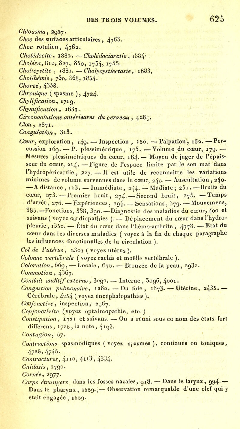 Chtoasma, 2927. Choc des surfaces articulaires , 47^3. Choc rotulien, 4762. Cholédocite, 1882. —Cholédociarctie , 1884* Choléra^ 810, 827, 85o, 1754» 1755. Cholicystite , 1881.—Cholycystïectasie, i883, Cholihémie, 780, 868, 1854» Cfcorée, 4358. Chronique (spasme ) , 4734- Chylijîcaùon, 1719. Chymificationi63i. Circonvolutions antérieures du cerveau , 4^8v. Chu , 2871. Coagulation» 3i3. Cœur, exploration, 349- — Inspection , 150. —Palpation, 162. —Per- cussion 169.—P. plessimétrique , 175. —Volume du cœur, 179.— Mesures plessimétriques du cœur, 184-— Moyen déjuger de l'épais- seur du cœur, 214. —Figure de l'espace limité par le son mat dans l'hydropéricardie, 227. —11 est utile de reconnaître les variations minimes de volume survenues dans le cœur, 240-. — Auscultation 240. — A dislance, 113. — Immédiate 3 244. — Médiate; 251.—Bruits du cœur, 273.—Premier bruit, 274. — Second bruit, 2^5. —Temps d'arrêt, 276. — Expériences, 294. — Sensations,'579. — Mouvemens, 385.—Fonctions, 388, 3go. — Diagnostic des maladies du cœur, 4oo et suivans ( voyez cardiopathies ). — Déplacement du cœur dans l'hydro- pleurie, ioôo. — État du cœur dans l'hémo-arthrite , 477^' —^tat ^u cœur dans les diverses maladies ( voyez à la fin de chaque paragraphe les influences fonctionellcs,de ia circulation ). Col de Vutérus ) 23oi ( voyez utérus ). Colonne vertébrale ( voyez rachis et moelle vertébrale ). Coloration, 669, — Locale , 675. — Bronzée de la peau, 2931. Commotion , 4367. Conduit auditif externe , Sogo,, — Interne , ^096, 4001, Congestion pulmonaire^ 1282. —Du foie, 1873. — Utérine, 2435.— Cérébrale, 4254 (voyez éncéphaîopathies ). Conjonctive, inspection, 21)67. Conjonctivite (voyez optalmopathie, êtes) Constipation, 1721 et suivans. — On a réuni sous ce nom des états fort différens , 1725,1a note, 419 3 - Contagion, 5?. Contractions spasmodiques (voyez spasmes), continues ou toniques, 4725,47^5. Contractures, 4II0> 4^3, 4334- CnidosiS) 2790. Cornée* 297.7. Corps étrangers dans les fosses nazales, gi8. — Dans le larynx, 994- — Dans le pharynx, 1559.,—Observation remarquable d'une clef qui y était engagée , 1559-
