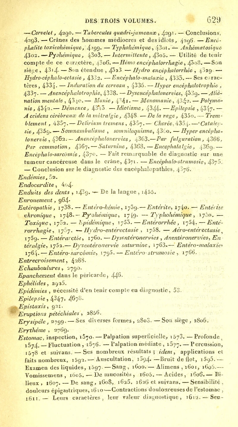 —- Cervelet, 4290. — Tubercules quadri-jumeaux , 429' • — Conclusions, 42q3. — Crânes des hommes médiocres et des idiots, 4296. — Encé- phalite ioxicohèmique, 4 >-99' — Typhohémique, fôoi. — Anhèmatosique 43o2. -—Pyoliémique, 43o3. — Intermittente, 43o5. — Utilité détenir compte de ce caractère, 4006.—-Hémo encéphalorrhagie, 4^08.— Son siéne , 4-314- — Scn étendue , 4^2-» — Hydro encèphalorrhèc , 4 )29 — Hydro-cèphalo-ectasie, 4332. —Ëricéphalo-malaxie , 4-533.— Ses carac- tères , 433:j. — Induration du cerveau , 4336. —Hyper encèphaloirophie , 4337. — Anencëphalotrophie, 4338. —Dysencéphalonervies, fô'fy* — A lié' nation mentale , 4^|o.— Manie, 4 '4-1 ♦ — Monomanie, 434 2. '—Polyma- nie, 4342-— Démence, 43%3 — Idiotisme, 4344» —Epilepsie , 43'17. — .// ccidens cérébraux de la métrafgie, 4348 —-De /# rfl#e, 43oo. — Trem- blement , 4357. — Dclirium tremens , 4^67.— C/iorée,4354 'Catalep- sie, 43$'9* —~ Somnambulisme , somniloquisme, ^3 o. — Hyper encépha- lonervie , /j36*2. — Anencéphalonervies , 4363.—i^W fulguration, 4366, Par commotion, £167.— Saturnine, 4368.—Encepkalalgie, 4369.— Encéphalo-sarcômie, l{o'/o. — Fait remarquable de diagnostic sur une tumeur cancéreuse dans le crâne, 4-3 /1 • —Encèphalo-strumosie, 4'-'7:'- — Conclusion sur le diagnostic des encéphaîopathies, 43-6. Endémies, 52. Endocardite, 4o4- Enduits des dents , 1439- ®e la langue , i455. Enrouement, 964* Enièropalhie, 1738. — Entéro-hémie, 1709. — Entérite, ij^o. — Entérine chronique, ïji8*— Pyohétnique, 17 49- —Typhohëmique , 1760. — Toxique, 1702. — hpidémique , 1753.—Entérorrhêe , 1754. — Entë- rorrhagie, 1707. — Hy dro-entéreclasie , 1758. — Aéro-entërcctasie9 1759. — Entérwctce, 1760. — Dysentéronervies , Anentéroncrvies, En térolgie, iy5z.— Dysentèronervie saturnine, 1763.— Enlèro-malaxie* 1764. — Entéro-sarcômie, 1795. ~- Entéro strumosie , 1766. Entrecroisement, 4288. Echauboulures, 2790. Epanchement dans le péricarde, 44^- Ephélides, 2 9 35. Epidémies , nécessité d'en tenir compte eu diagnostic, 53. Epilepsie , 4^47» 46;*'• Epistaxis, 921. Eruptions pétéchiules , 2856. Erysipèle, 2799. — Ses diverses formes, 2808. — Son siège, 2806, Ery thème , 2769. Estomac, inspection, 1570. — Palpation superficielle., 1573. —Profonde . i5y4,— Fluctuation, 1D76. —Palpation médiate , 1577. — Percussion, 1578 et suivans. — Ses nombreux résultats; idem, applications et faits nombreux, 159-2.— Auscultation, i5y4. —Bruit de flot, i5y5. —- Examen des liquides, 1697.—Sang, 1600.— Altmens , 1601, i(io').— Vomissemens , 1605. — De mucosités , 1605. — Acides, 1606.— Bi- lieux , 1607. — De sang, 1608, i6a5. 1626 et suivans. — Sensibilité , douleurs épigastriques, 1610—Contractions douloureuses de l'estomac , 1611, — Leurs caractères, leur valeur diagnostique, 1612. —Sen-