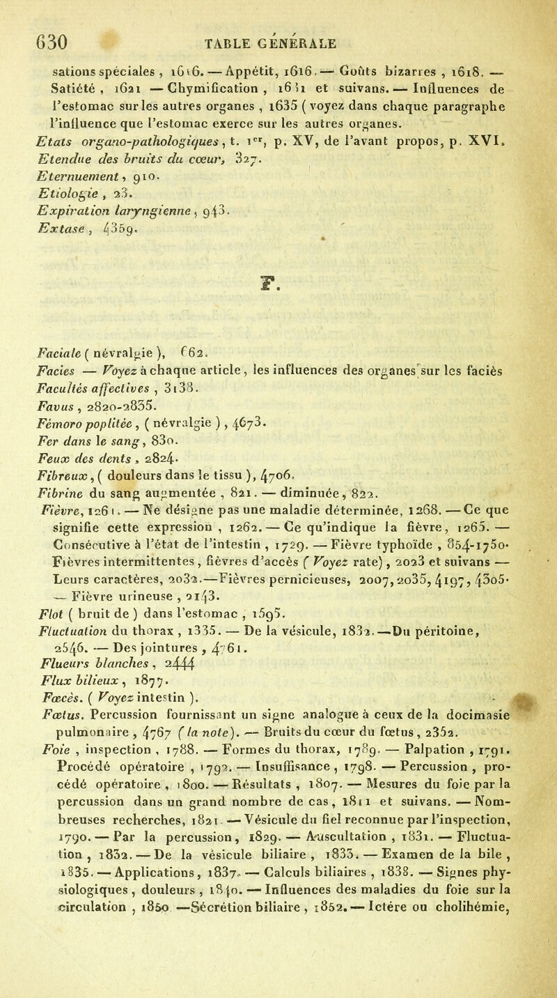 sations spéciales , 16*6. — Appétit, 1616.'— Goûts bizarres , 1618. —■ Satiété, 1621 —Chymification , 16 îi et suivans.— Influences de l'estomac sur les autres organes , i635 (voyez dans chaque paragraphe l'influence que l'estomac exerce sur les autres organes. Etats organo-pathologiques, t. icr, p. XV, de l'avant propos, p. XVI» Etendue des bruits du cœur, 827. Eternuement, 910. Etiologie , 28. Expiration laryngienne, gi3. Extase , ^3ôg. F. Faciale ( névralgie ), 6 62, Faciès — Voyez à chaque article, les influences des organes sur les faciès Facultés affectives , 3i38. Favus , 2820-2835. Fèmoro poplitèe , ( névralgie ) , 4678. Fer dans le sang, 83o. Feux des dents, 2824.- Fibreux, ( douleurs dans le tissu ), 4706. Fibrine du sang augmentée , 821. — diminuée, 822. Fièvre, 106 1 - — Ne désigne pas une maladie déterminée, 1268.—Ce que signifie cette expression, 1262. — Ce qu'indique la fièvre, 126:).— Consécutive à l'état de l'intestin , 1729. —Fièvre typhoïde , Sô/f-iJ^o* Fièvres intermittentes, fièvres d'accès ( Voyez rate), 2023 et suivans — Leurs caractères, 2032.—Fièvres pernicieuses, 2007,2.o35, 4I97? 43o5« — Fièvre urineuse , 2i43. Flot ( bruit de ) dans l'estomac , i5g5. Fluctuation du thorax , i335. — De la vésicule, 1882.—Du péritoine, 2546. — Des jointures , 4? 61. Flueurs blanches, 2444 Flux bilieux, 1877. Fœcès. ( Voyez intestin ). Fœtus. Percussion fournissant un signe analogue à ceux de la docimasie pulmonaire , 47^7 ( la note). — Bruits du cœur du foetus , 2352. Foie , inspection , 1788. — Formes du thorax, 1789. — Palpation , 1791. Procédé opératoire , >79'3. — Insuffisance, 1798. —Percussion, pro- cédé opératoire, 1800.—Résultats, 1807. — Mesures du foie par la percussion dans un grand nombre de cas, 1811 et suivans. —Nom- breuses recherches, 1821. — Vésicule du fiel reconnue par l'inspection, 1790. — Par la percussion, 1829. — A-uscultation , t83i. — Fluctua- tion , i832. — De la vésicule biliaire, i835. — Examen de la bile, i 835. — Applications, 1837, — Calculs biliaires, i838.—Signes phy- siologiques, douleurs, 1840. — Influences des maladies du foie sur la circulation , i85p —Sécrétion biliaire , 1852. — Ictère ou cholihémie,