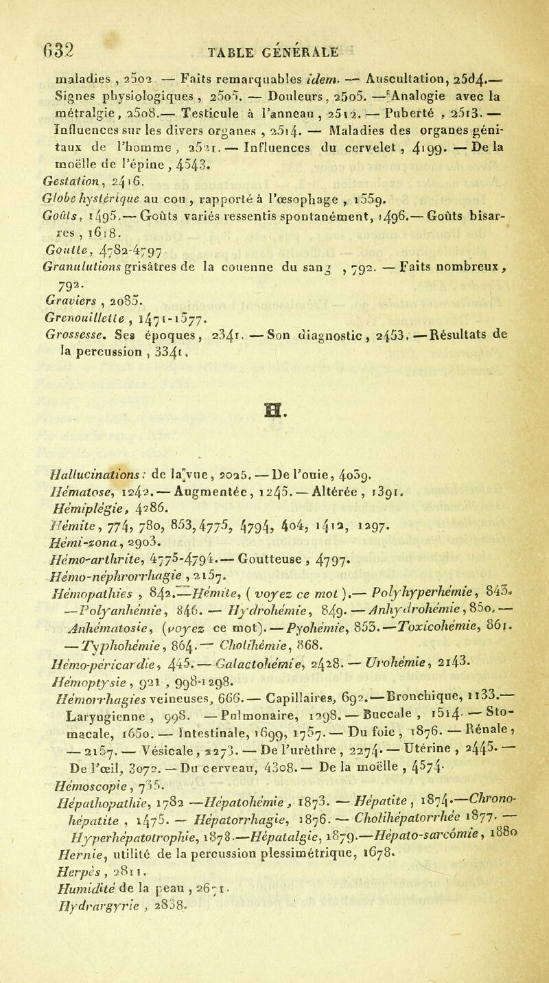 maladies , 2302, — Faits remarquables idem. — Auscultation, 25d4-— Signes physiologiques , 2^0^. — Douleurs, 25o5. —f Analogie avec la métralgie, s5o8.— Testicule à l'anneau, 25i2. — Puberté , 2.5t3.— Influences sur les divers organes , i5\{. — Maladies des organes géni- taux de l'homme, 2021.— Influences du cervelet, 4'99*—Delà rnoëlle de l'épine , 4-543. Gestation, 2416, Globe hystérique au cou, rapporté a l'œsophage , 1659. Goûts, i495.—-Goûts variés ressentis spontanément, j49^.— Goûts bisar- res . î 618. Goutte, 4782-4797. Granulutions grisâtres de la couenne du sang , 792. —Faits nombreux, 792- Graviers , 2080. Grenouilletle , 1471-1577. Grossesse. Ses époques, 234r.—Son diagnostic , 2453.—Résultats de la percussion , 334*> H. Hallucinations: de la'vue, 2025.—Del'ouie, 4039. Hématose, 1242. — Augmentée, 1245. — Altérée, î3g 1. Hémiplégie, 4? 86. Hèmite, 774? 78o> 853,47/5, 4794, 4o4, 1412, 1297. Hémi-zona, 2903. Hémo-arthrite, 4775-4794.—Goutteuse , 4797* Hèmo-néphrorrhagie , 2157. Hémopctthies , 842,—Hémite, ( voyez ce mot ).— Polyhyperhémie, 843* —Polyanhémie, 846.— Hydrohémie, 849- — Anhydrdhèmie ,85o, — Anhématosie, {yoyez ce mot). — Pyohémie, 853.—Toxicohémie, 861. — Tvphohémie, 864. ~~~ Cholihémie, 868. Hémo-péricardie, 4^5.—Galactohérnie, 2/418. — Urohémie, 2i43. Hémoptysie , 921 , 998-1298. Hémorrhagies veineuses, 666.— Capillaires, 692. —Bronchique, 1133.— Laryngienne , 998. —Pulmonaire, 1298. — Buccale , i5i4- — Sto- macale, i65o.— Intestinale, 1699, 1757. — Du foie , 1876. — Rénale , — 2167. — Vésicale, aajj. — De l'urèthre , 2274* — Utérine , 2445.— De l'œil, 3072.—Du cerveau, 43o8.— De la rnoëlle , 4574* Hémoscopie, 7^5. Hépathopathie, 1782 —Hépatohémie, 1873. — Hépatite, 187 tx.-—Chrono- hépatite , 1475. — Hépatorrhagie, 2876. — Cholihépatorrhée 1877. — HyperhépatotropUe, ifyS—Hêpatalgie, iSyg.—Hèpato-sarcômie, 1880 Hernie, utilité de la percussion plessimétrique, 1678. Herpès , 2811. Humidité de la peau ,2671. Hydvargyrie , 2838.