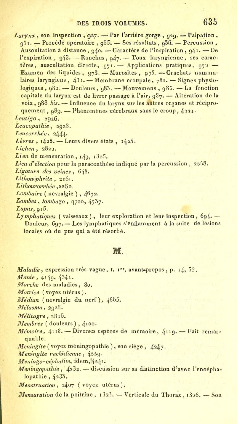 Larynx, son inspection , 927. — Par l'arrière gorge , 929. —Palpation , 93i. —Procédé opératoire , g35. — Ses résultats, g36. —Percussion , Auscultation à distance, 94°* —Caractère de l'inspiration, g4'• —De l'expiration , g/iS. — Ronchus, 947.—Toux laryngienne, ses carac- tères, auscultation directe, 971.— Applications pratiques, 972 — Examen des liquides, 973. — Mucosités , 975. «^-Crachats nummu- îaires laryngiens , 431. — Membrane croupale , 781. — Signes physio- logiques , 982. ■— Douleurs , g83. — Mouvemens ,985. — La fonction capitale du larynx est de livrer passage à l'air, 987. — Altération de la voix, 988 bis. — Influence du larynx sur les autres organes et récipro- quement, 989. — Phénomènes cérébraux sans le croup, t^iii. Lentigo , 2926. Leucopathie , 2928. leucorrhée, it\^\. Lèvres , x^25. — Leurs divers états , 1^25. Lichen, 2822. Lien de mensuration, 149, i3a5. Lieu d'élection pour la paracenthèse indiqué par la percussion , 2568. lAgature des veines , 64?. Lithonéphrite , 2161. Lithourorrhée ,2260. Lombaire ( névralgie ) , 4^72- Lombes, lombago, 4700, 47^7- Lupus, 910. Lymphatiques ( vaisseaux ) , leur exploration et leur inspection , 69{. — Douleur, 697.— Les lymphatiques s'enflamment à la suite de lésions locales où du pus qui a été résorbé. M. Maladie, expression très vague, t. \3 avant-propos, p. i/j, 53. Manie, 4?49' 4^4 Marche des maladies, 80. Matrice ( voyez utérus ). Médian ( névralgie du nerf ), îfiôb. Mélasma, 2928. Mélitagre , 2816. Membres ( douleurs) , 4100. Mémoire, 4l l%* ~ Diverses espèces de mémoire, 41Î9-—'Fait remar- quable. Méningite ( voyez méningopathie ) , son siège , 424?- Méningite rachidienne, 4559- Meningo-céphalite, idem,J424i. Méningopathie , 42^2- — discussion sur sa distinction d'avec l'encépha- lopathie , 42S3. Menstruation, 2407 (voyez utérus). Mensuration de la poitrine > i32i. — Verticale du Thorax . — Son