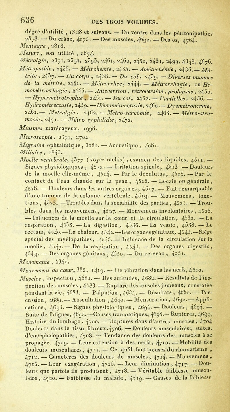 dégré d'utilité , i3 28 et suivans. — Du ventre dans les péiitonipathies 25^8. — Du crâne, 4oj5. — Des muscles, 4692. — Des os, 4764. Mentagre , 2818. Mesure, son utilité . 2674. Mètralgie, 2391, 2392, 2393, 24.61, 2462, a43o, 2431, 2499, 4348, 467G. Métropathie, zffi. — Métrohèmie, 2435. — Amétrohèmie, a436. — Mé- trite , 2437. — Du corps , 2438. — Du col, 2439. — Diverses nuances de la métrite, 2441. — Métrorrhêe, 2444. — Mèlrorrhagie, ou Hé- rnomctrorrhagie , 2445- — Antèversion , rétroversion, prolapsus , 245o. — Hypermètrotrophie , 245t. — Du col, — Partielles, 2456. — Hydrométrectasie, 2459. —Hémomètrectasie, 2460» — Dysmétronervie, 2461.— Mètralgie, 2462. — Metro-sarcômie, 2463 Métro-stru- mosie, 2471. —Métro syphilidie, 2472, Miasmes marécageux, 1998. Microscopie, 237», 2702. Migraine ophtalmique , 3o8o.—Acoustique, 4°^'* Miliaire, 2813. Moelle vertébrale, fëjj ( voyez rachis) , examen des liquides, 45u.— Signes physiologiques , 4^i2. — Irritation spinale, 4^i3. —'Douleurs de la moelle elle-même , 4^î4-—Par le déeuhilus, 45i5.—Parle contact de l'eau chaude sur la peau, 4^ 15. <— Locale ou générale , 45i6. — Douleurs dans les autres organes, 4517. — Fait remarquable d'une tumeur de la colonne vertébrale, 4^19.— Mouvemens , Jonc- tions , 4^23. —Troubles dans la sensibilité des parties , 4523. —-Trou- bles dans les mouvemens, 4527.—Mouvemens involontaires , 4528. — Influences de la moelle sur le cœur et la circulation, 4^2. —La lespiration, 45^3. — La digestion, 4536. — La vessie, 4^38.—Le rectum, 454o.—La chaleur, 4542.—Les organes génitaux, 4543.—Siège spécial des myélopathies, .4545. — Influence de la circulation sur la moelle, 4547- —De la respiration , 454'* — Des organes digestifs, 4549. — Des organes génitaux , 4^50. — Du cerveau , 455i. Monomanie , 434s. Mouvemens du cœur, 335, l4'9« — De vibration dans les nerfs, 4610. Muscles , inspection , 4681. — Des attitudes, 468i. — Résultats de l'ins- pection des musc'es , 4^83 — Rupture des muscles jumeaux, constatée pendant la vie, 468î. — Falpation , 4&P4>  Résultats , 4682. — Per- cussion, 4689.— Auscultation ,4690. — Mensuration, 4692. —Appli- cations , 4^93. — Signes physiologiques , 469 } • — Douleurs, 46g4- — Suite de fatigues, 4695.—Causes Iraumatiques, 4698.—Ruptures, 46^9. Histoire du lombago, 4?oo. — Ruptures dans d'autres muscles, 4/o4 Douleurs dans le tissu fibreux,4706. -—Douleurs musculaires, suites, d'encéphalopathies, 4708. — Tendance des douleurs des muscles à se propager, 47°9* — Leur extension à des nerfs, 47*0. ■—Mobilité des douleurs musculaires, 471 t. — Ce qu'il faut penser du rhumatisme , 4712.-—Caractères des douleurs de muscles , 47I4*— Mouvemens, 47i5. — Leur exagération , 4716. — Leur diminution , 4717» — Dou- leurs que parfois ils produisent, 4718. — Véritable faiblesse muscu- laire , 472°»—Faiblesse du malade, 4/I9» — Causes de la faiblesse