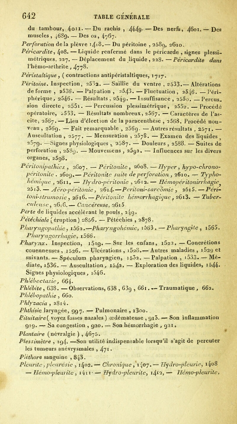 du tambour, 4ôU.— Du rachis , 4449-—^es nerfs, 4601.-— Des muscles , 4689. — Des os, 4767- Perforation delà plèvre 1^18.— Du péritoine , 258g, 2610. Péricardite, 408. —Liquide renfermé dans le péricarde , signes plessi- métriques. 227. — Déplacement du liquide , 228. — Péricardite dans l'hémo-arthrite ; 477^* Périslaltique , ( contractions antipéristaltiques, 1717. Péritoine. Inspection, 253a.—Saillie du ventre , 2533.— Altérations déforme , 2.536. —Paîpation , 2543.—Fluctuation, 25^6. —Péri- phérique ^ 2546. —Résultats , 2549.—Insuffisance, 255o. —Perçus. sion directe, 255i.—Percussion plessimétrique, 2552. Procédé opératoire, ^553. — Résultats nombreux, 2567. —Caractères de l'as- cile, 2567.—Lieu d'élection de la paracenthèse , 2568. Procédé nou- veau, a56g. —Fait remarquable, 256g. — Autres résultats , 2571.— Auscultation , 2577. — Mensuration , 2578. — Examen des liquides y 2^79* —Signes physiologiques x 2587. — Douleurs 9 2688. — Suites de perforation , 258o. — Mouvemens , 2592. — Influences sur les divers organes, 2598. Pcritonipalhics , 2607. —Péritonite, 2608. — Hyper, hypo-chrono- péritonite . 2609.— Péritonite suite de perforation, 2610. — Typho- hémique , 2611. — Hydro-périlonie ,2652. — Uémopérilonirrhagie ^ 25i3. — Aëro-périlonie, 2614.—P eritoni-sarcomie , 26i5. — Péri toni-strumosie, 2616. — Péritonite hémorrhagique , 2613. — Tuber- culeuse, 0.6,6.— Cancéreuse, 2615. Perte de liquides accélérant le pouls, 249* Pélëchiale (éruption) 2856. — Pétéchies , 2878. Pharyngopalhie, i562.—Pharyngohémie, IÔ63,—Pharyngite , i565. P/iaryngorrhagie, i566. Pharynx. Inspection, i5ig. — Sur les enfans, 1622. —Concrétions couenneuses , 1526. — Ulcérations , i528.— Autres maladies , 1629 et suivants. <— Spéculum pharyngien, i532. —Paîpation, 1533.—Mé- diate, i536. — Auscultation, 1542. — Exploration des liquides, 1544- Signes physiologiques, i546. Phlèbectasie, 664. Phlébite , 638. — Observations, 638 , 63g , 661. — Traumatique , 662. Phlébopathie , 660. Phlyzacia , 2814. Phthisiç laryngée, 997. — Pulmonaire , i3oo. Pàuitaire{ voyez fosses nazales) œdémateuse , gi3. — Son inflammation 919. — Sa congestion , 920. — Son hémorrhagie , 921B Plantaire (névralgie ) , 4675. Plessimètre , 194. —Son utilité indispensable lorsqu'il s'agit de percuter les tumeurs anévrysmales , 471* Pléthore sanguine , 843. Pleurile, pleurésie , 1^02.— Chronique, 1^07.— Hydro-pleurie, i4°8 — Hémo-pleurite, i4ti Hydro-pleurite, i4£^,— ïîémo-pleurite,