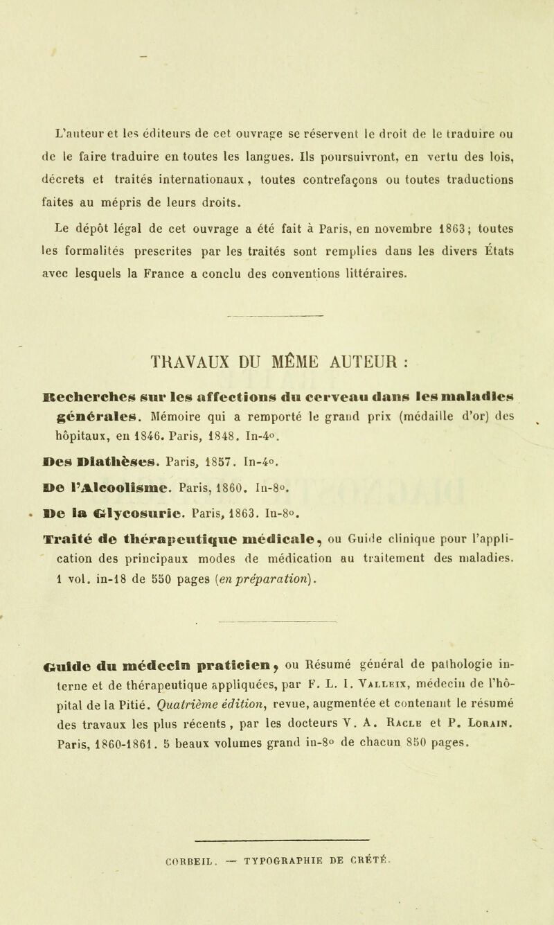 L'auteur et le«; éditeurs de cet ouvrage se réservent le droit de le traduire ou de le faire traduire en toutes les langues. Ils poursuivront, en vertu des lois, décrets et traités internationaux, toutes contrefaçons ou toutes traductions faites au mépris de leurs droits. Le dépôt légal de cet ouvrage a été fait à Paris, en novembre 1863 ; toutes les formalités prescrites par les traités sont remplies dans les divers Etats avec lesquels la France a conclu des conventions littéraires. TRAVAUX DU MÊME AUTEUR : Recherches sur les affections du cerveau dans les maladies générales. Mémoire qui a remporté le grand prix (médaille d'or) des hôpitaux, en 1846. Paris, 1848. In-4o. Des Dlathèses. Paris, 1857. In-4o. »e rAlcoolisme. Paris, 1860. In-8o. . ne la Ci^lycosurie. Paris, 1863. In-8o. Traité de thérapeutique médicale, ou Guide clinique pour l'appli- cation des principaux modes de médication au traitement des maladies. 1 vol. in-18 de 550 pages [en préparation). Oulde du médecin praticien^ ou Résumé général de pathologie in- terne et de thérapeutique appliquées, par F. L, I. Valleix, médecin de l'hô- pital de la Pitié. Quatrième édition^ revue, augmentée et contenant le résumé des travaux les plus récents, par les docteurs Y. A. Racle et P. Lorain. Paris, 1860-1861. 5 beaux volumes grand in-8o de chacun 850 pages. CORBEIL. TYPOGRAPHIE DE CRÉTÉ.