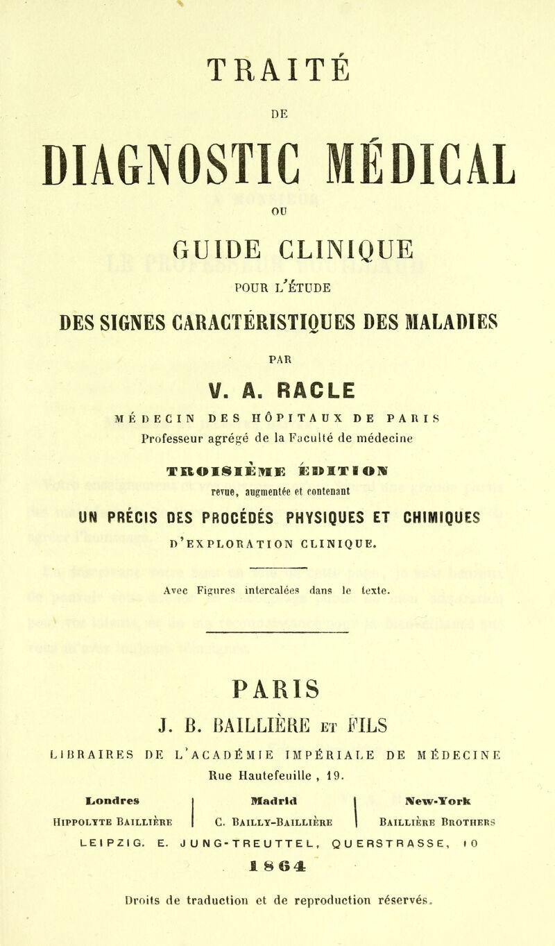 DE DIAGNOSTIC ICÂL ou GUIDE CLINIQUE POUR l'Étude DES SIGNES CARACTÉRISTIOUES DES MALADIES PAR V. A. RACLE MÉDECIN DES HÔPITAUX DE PARIS Professeur agrégé de la Faculté de médecine reyne, augmentée et contenant UN PRÉCIS DES PROCÉDÉS PHYSIQUES ET CHIMIQUES d'exploration clinique. Avec Fisnres intercalées dans le texte. PARIS J. B. BAILLIERE et FILS LIBRAIRES DE L' A C A D É M IE IMPÉRIALE DE MÉDECINE Rue Hautefeuille , 19. LiOndres HiPPOLYTE BAILLIÈrE Madrid I New-York C. Bailly-Baillière I Baillière Brotherî LEIPZIG. E. J U N G-TRE UTTE L, QUERSTRASSE, lO 1 8 ©4: Droits de traduction et de reproduction réservés.