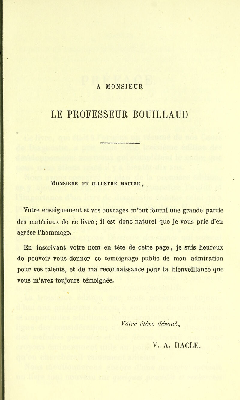 A MONSIEUR LE PROFESSEUR BOUILLAUD Monsieur et illustre maître, Votre enseignement et vos ouvrages m*ont fourni une grande partie des matériaux de ce livre ; il est donc naturel que je vous prie d'en agréer Thommage. En inscrivant votre nom en tête de cette page, je suis heureux de pouvoir vous donner ce témoignage public de mon admiration pour vos talents, et de ma reconnaissance pour la bienveillance que vous m'avez toujours témoignée. Votre élève dévoué^ V, A. RACLE,