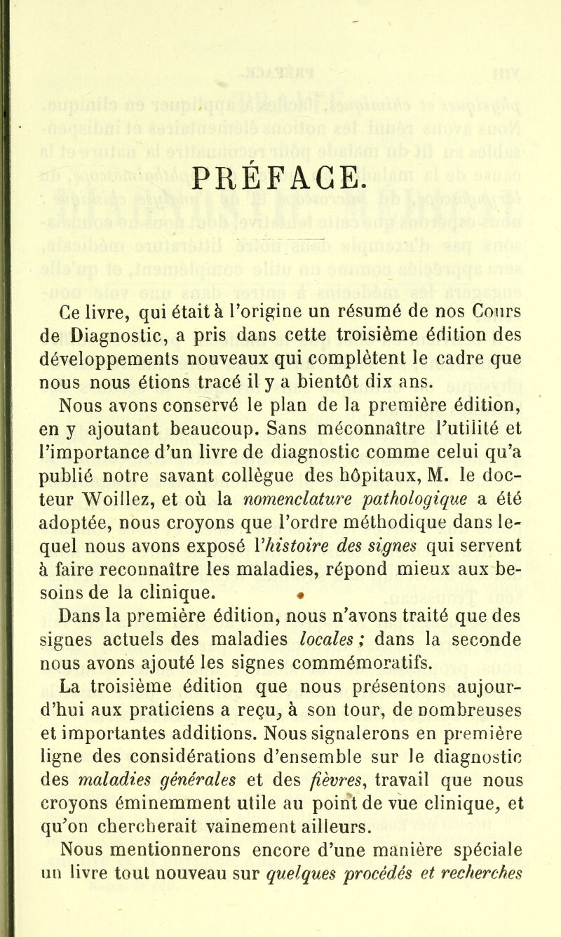 PRÉFACE. Ce livre, qui était à Forigine un résumé de nos Cours de Diagnostic, a pris dans cette troisième édition des développements nouveaux qui complètent le cadre que nous nous étions tracé il y a bientôt dix ans. Nous avons conservé le plan de la première édition, en y ajoutant beaucoup. Sans méconnaître Futilité et rimportance d'un livre de diagnostic comme celui qu'a publié notre savant collègue des hôpitaux, M. le doc- teur Woillez, et où la nomenclature pathologique a été adoptée, nous croyons que Tordre méthodique dans le- quel nous avons exposé Vhistoire des signes qui servent à faire reconnaître les maladies, répond mieux aux be- soins de la clinique. # Dans la première édition, nous n'avons traité que des signes actuels des maladies locales ; dans la seconde nous avons ajouté les signes commémoratifs. La troisième édition que nous présentons aujour- d'hui aux praticiens a reçu^ à son tour, de nombreuses et importantes additions. Nous signalerons en première ligne des considérations d'ensemble sur le diagnostic des maladies générales et des fièvres^ travail que nous croyons éminemment utile au point de vue clinique^ et qu'on chercherait vainement ailleurs. Nous mentionnerons encore d'une manière spéciale un livre tout nouveau sur quelques procédés et recherches