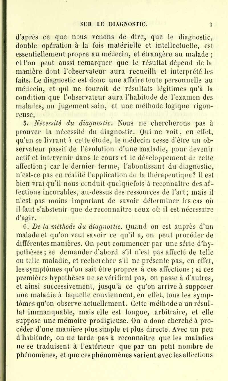 d'après ce que nous venons de dire, que le diagnostic, double opération à la fois malérielle et intellecluelle, est essentiellement propre au médecin, et étrangère au malade ; et Ton peut aussi remarquer que le résultat dépend de la manière dont Tobservaleur aura recueilli et interprété les faits. Le diagnostic est donc une aflaii e toute personnelle au médecin, et qui ne fournit de résultats légitimes qu'à la condition que l'observateur aura l'habitude de l'examen des malades^ un jugement sain, et une méthode logique rigou- reuse. 5, Nécessité du diagnostic. Nous ne chercherons pas à prouver la nécessité du diagnostic. Qui ne voit, en effet, qu'en se livrant à cette éîude, le médecin cesse d'êlre un ob- servateur passif de révolution d'une maladie, pour devenir actif et intervenir dans le cours et le développement de celle affection; carie dernier terme, l'aboutissant du diagnostic, n'est-ce pas en réalité i'appiication de la thérapeutique? il est bien vrai qu'il nous conduit quelquefois à reconnaître des af- fections incurables, au-dessus des ressources de l'art; mais il n'est pas moins important de savoir déterminer les cas où il faut s'abstenir que de reconnaître ceux où il est nécessaire d'agir. 6. De la méthode du diagnostic. Quand on est auprès d'un malade et qu'on veut savoir ce qu'il a, on peut procéder de différentes manières. On peut commencer par une série d'hy- pothèses ; se demander d'abord s'il n'est pas affecté de telle ou telle maladie, et rechercher s'il ne présente pas, en effet, les symptômes qu'on sait être propres à ces affections ; si ces premières hypothèses ne se vérifient pas, on passe à d'autres, et ainsi successivement, jusqu'à ce qu'on arrive à supposer une maladie à laquelle conviennent, en effet, tous les symp- tômes qu'on observe actuellement. Cette mélhode a un résul- tat immanquable, mais elle est longue, arbitraire, et elle suppose une mémoire prodigieuse. On a donc cherché à pro- céder d'une manière plus simple et plus directe. Avec un peu d'habitude, on ne tarde pas à reconnaître que les maladies ne se traduisent à l'extérieur que par un petit nombre de phénomènes, et que ces phénomènes varient avec les affections