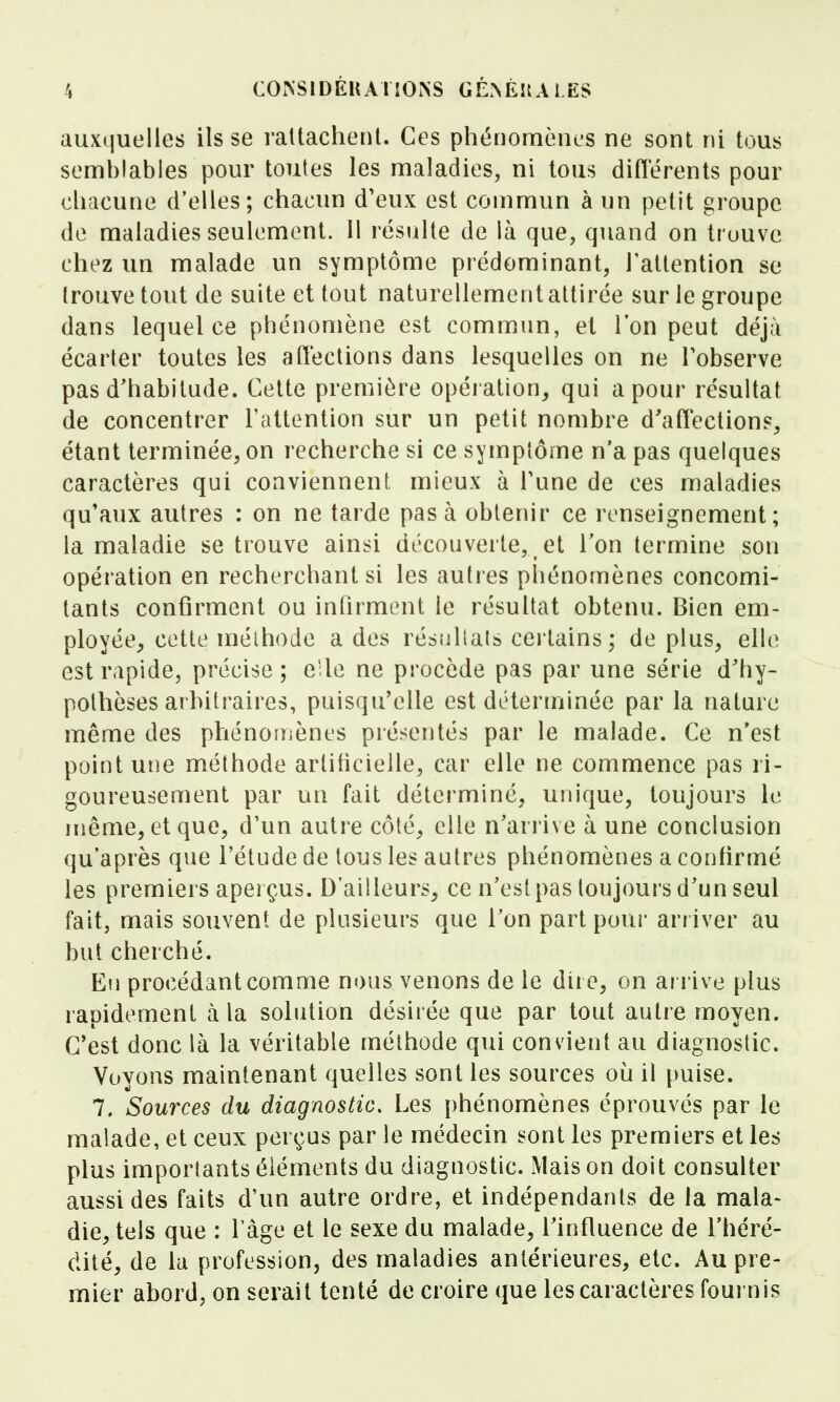 auxquelles ils se raltacheiil. Ces phénomènes ne sont ni tous semblables pour toutes les maladies, ni tous différents pour chacune d'elles; chacun d'eux est commun à un petit groupe de maladies seulement. 11 résulte de là que, quand on trouve chez un malade un symptôme prédominant, Tatlention se trouve tout de suite et tout naturellement attirée sur le groupe dans lequel ce phénomène est commun, el l'on peut déjà écarter toutes les affections dans lesquelles on ne Tobserve pas d'habitude. Cette première opération, qui a pour résultat de concentrer l'attention sur un petit nombre d'affections, étant terminée, on recherche si ce symplôme n'a pas quelques caractères qui conviennent mieux à Tune de ces maladies qu'aux autres : on ne tarde pas à obtenir ce renseignement; la maladie se trouve ainsi découverte, et Ton termine son opération en recherchant si les autres phénomènes concomi- tants confirment ou infirment le résultat obtenu. Bien em- ployée, cette mélhode a des résfillats certains; de plus, elle est rapide, précise ; elle ne procède pas par une série d'hy- pothèses arbitraires, puisqu'elle est déterminée par la nature même des phénomènes présentés par le malade. Ce n'est point une méthode artificielle, car elle ne commence pas ri- goureusement par un fait déterminé, unique, toujours le même, et que, d'un autre côté, elle n'arrive à une conclusion qu'après que l'étude de tous les autres phénomènes a confirmé les premiers aperçus. D'ailleurs, ce n'est pas toujours d'un seul fait, mais souvent de plusieurs que Ton part pour arriver au but cherché. Eu procédant comme nous venons de le dire, on ai rive plus rapidement à la solution désirée que par tout autre moyen. C'est donc là la véritable méthode qui convient au diagnostic. Voyons maintenant quelles sont les sources où il [)uise. 7. Sources du diagnostic. Les phénomènes éprouvés par le malade, et ceux perçus par le médecin sont les premiers et les plus importants éléments du diagnostic. Mais on doit consulter aussi des faits d'un autre ordre, et indépendants de la mala- die, tels que : fàge et le sexe du malade, l'influence de l'héré- dité, de la profession, des maladies antérieures, etc. Au pre- mier abord, on serait tenté de croire que les caractères foui nis