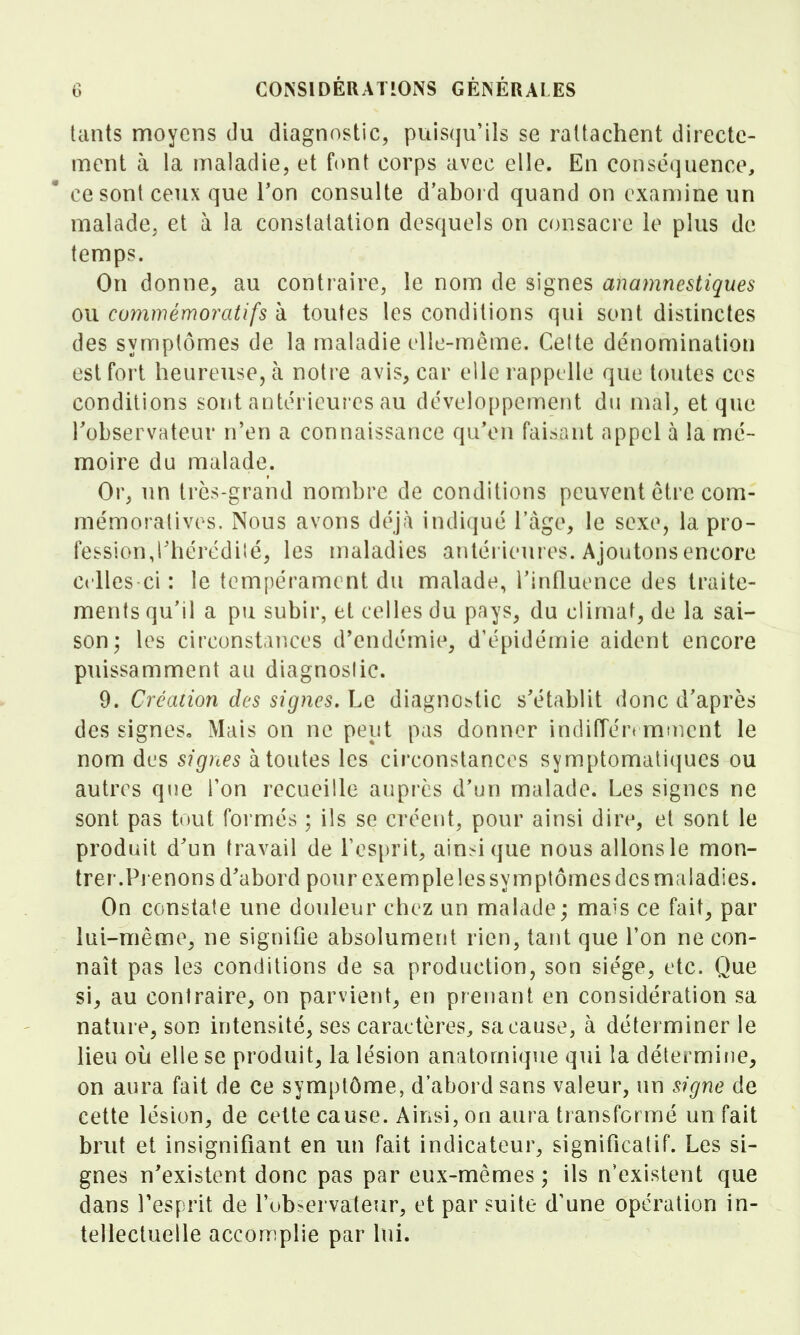 teints moyens du diagnostic, puisqu'ils se rattachent directe- ment à la maladie, et font corps avec elle. En conséquence, ce sont ceux que Ton consulte d'abord quand on examine un malade, et à la constatation desquels on consacre le plus de temps. On donne^ au contraire, le nom de signes anamnestiques ou commémoratifs à toutes les conditions qui sont distinctes des symptômes de la maladie elle-même. Celte dénomination est fort heureuse, à notre avis, car elle rappelle que toutes ces conditions sont antérieures au développement du mal^ et que l'observateur n'en a connaissance qu'en faisant appel à la mé- moire du malade. Or, un très-grand nombre de conditions peuvent être com- mémoratives. Nous avons déjà indiqué l'âge, le sexe, la pro- fession,rhérédiîé, les maladies antérieures. Ajoutons encore Celles ci : le tempérament du malade, l'influence des traite- ments qu'il a pu subir, et celles du pays, du climat, de la sai- son; les circonstances d'endémie, d'épidémie aident encore puissamment au diagnoslic. 9. Création des signes. Le diagnostic s'établit donc d'après des signes. Mais on ne peut pas donner indiffért mtncnt le nom des signes à toutes les circonstances symptomatiques ou autres que l'on recueille auprès d'un malade. Les signes ne sont pas tout formés ; ils se créent, pour ainsi dire, et sont le produit d'un travail de Tesprit, ain>i que nous allons le mon- trer.Pienons d'abord pour exemple les symptômes des maladies. On constate une douleur chez un malade; mais ce fait, par lui-même, ne signifie absolument rien, tant que l'on ne con- naît pas les conditions de sa production, son siège, etc. Que si, au contraire, on parvient, en prenant en considération sa nature, son intensité, ses caractères, sa cause, à déterminer le lieu où elle se produit, la lésion anatomique qui la détermine, on aura fait de ce symptôme, d'abord sans valeur, un signe de cette lésion, de cette cause. Ainsi, on aura transformé un fait brut et insignifiant en un fait indicateur, significatif. Les si- gnes n'existent donc pas par eux-mêmes ; ils n'existent que dans l'esprit de l'ub-ervateur, et par suite d'une opération in- tellectuelle accon^plie par lui.