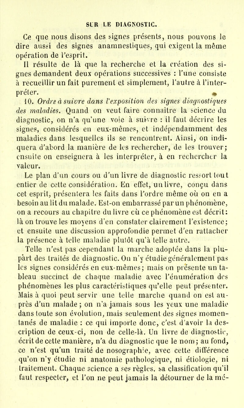 Ce que nous disons des signes présents, nous pouvons le dire aussi des signes anamnestiques, qui exigent la même opération de l'esprit. Il résulte de là que la recherche et la création des si- gnes demandent deux opérations successives : Tune consiste à recueillir un fait purement et simplement, l'autre à Tinter- préler. ^ 10. Ordre à suivre dans Vexposition des signes diagnostiques des maladies. Quand on veut faire connaître la science du diagnostic^ on n'a qu'une vole à suivre : il faut décrire les signes, considérés en eux-mêmes, et indépendamment des maladies dans lesquelles ils se rencontrent. Ainsi, on indi- quera d'abord la manière de les rechercher, de les trouver; ensuite on enseignera à les interpréter, à en rechercher la valeur. Le plan d'un cours ou d'un livre de diagnostic ressort tout entier de cette considération. En effet, un livre, conçu dans cet esprit, présentera les faits dans Tordre même où on en a besoin au lit du malade. Est-on embarrassé par un phénomène, on a recours au chapitre du livre où ce phénomène est décrit: là on trouve les moyens d'en constater clairement Texistence ; et ensuite une discussion approfondie permet d'en rattacher la présence à telle maladie plutôt qu'à telle autre. Telle n'est pas cependant la marche adoptée dans la plu- part des traités de diagnostic. On n'y étudie généralement pas les signes considérés en eux-mêmes; mais on présente un ta- bleau succinct de chaque maladie avec Ténumération des phénomènes les plus caractéristiques qu'elle peut présenter. Mais à quoi peut servir une telle marche quand on est au- près d'un malade ; on n'a jamais sous les yeux une maladie dans toute son évolution, mais seulement des signes momen- tanés de maladie : ce qui importe donc, c'est d'avoir la des- cription de ceux-ci, non de celle-là. Un livre de diagnostic, écrit de cette manière, n'a du diagnostic que le nom ; au fond, ce n'est qu'un traité de nosographie, avec cette différence qu'on n'y étudie ni anatomie pathologique, ni étiologie, ni traitement. Chaque science a ses règles, sa classification qu'il faut respecter, et l'on ne peut jamais la détourner de la me-
