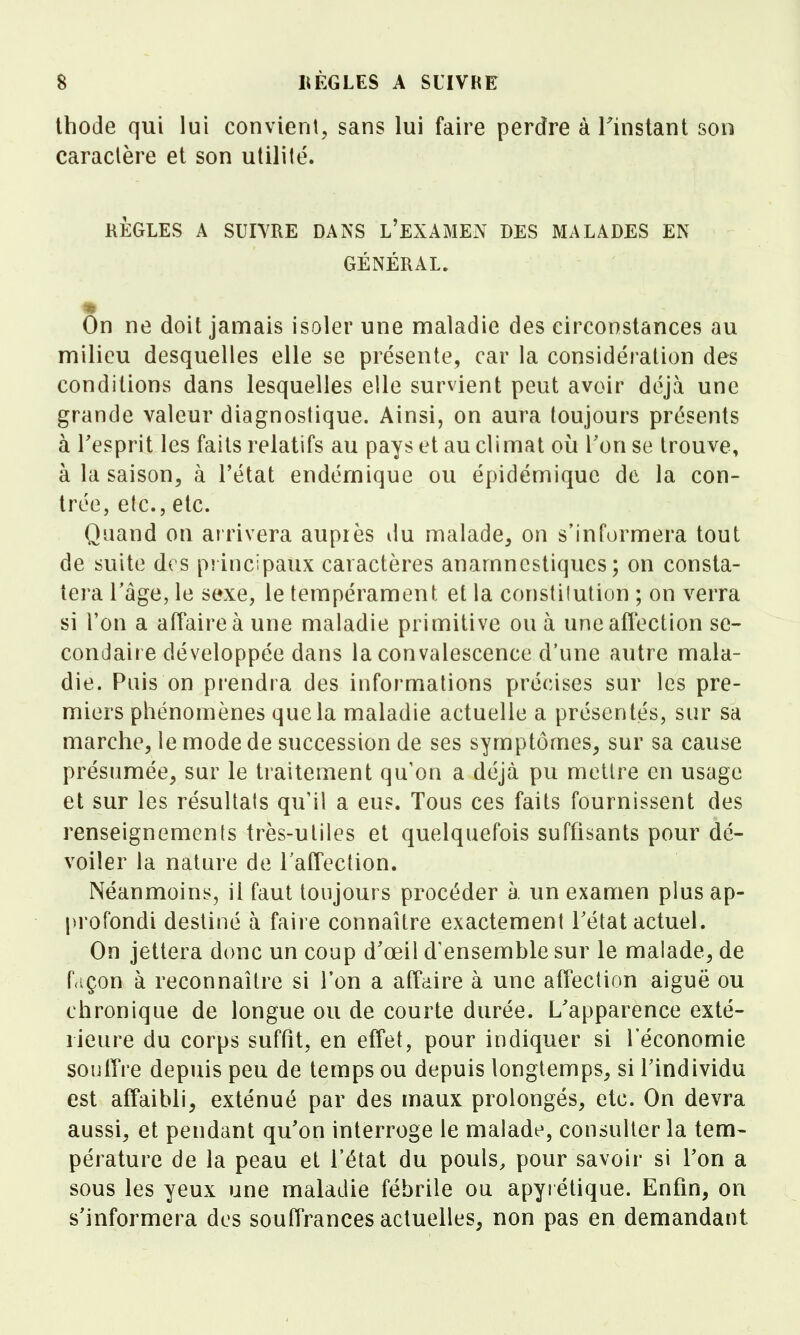 Ihode qui lui convient, sans lui faire perdre à Tinstant son caractère et son utilité. KÈGLES A SUIVRE DANS L'EXAMEN DES MALADES EN GÉNÉRAL. On ne doit jamais isoler une maladie des circonstances au milieu desquelles elle se présente, car la considération des conditions dans lesquelles elle survient peut avoir déjà une grande valeur diagnostique. Ainsi, on aura toujours présents à Tesprit les faits relatifs au pays et au climat où Ton se trouve, à la saison, à l'état endémique ou épidémique de la con- trée, etc., etc. Quand on arrivera auprès du malade, on s'informera tout de suite des principaux caractères anamncstiques ; on consta- tera ràge, le sexe, le tempérament et la constilution ; on verra si l'on a affaire à une maladie primitive ou à une affection se- condaire développée dans la convalescence d'une autre mala- die. Puis on prendra des informations précises sur les pre- miers phénomènes que la maladie actuelle a présentés, sur sa marche, le mode de succession de ses symptômes^ sur sa cause présumée, sur le traitement qu'on a déjà pu mettre en usage et sur les résultais qu'il a eus. Tous ces faits fournissent des renseignements très-utiles et quelquefois suffisants pour dé- voiler la nature de Taffeclion. Néanmoins, il faut toujours procéder à. un examen plus ap- profondi destiné à faire connaître exactement Tétat actuel. On jettera donc un coup d'œil d'ensemble sur le malade, de façon à reconnaître si Ton a affaire à une affection aiguë ou chronique de longue ou de courte durée. L'apparence exté- rieure du corps suffît, en effet, pour indiquer si l'économie soulTre depuis peu de temps ou depuis longtemps, si l'individu est affaibli^ exténué par des maux prolongés, etc. On devra aussi, et pendant qu'on interroge le malade, consulter la tem- pérature de la peau et l'état du pouls, pour savoir si l'on a sous les yeux une maladie fébrile ou apyrétique. Enfin, on s'informera des souffrances actuelles, non pas en demandant