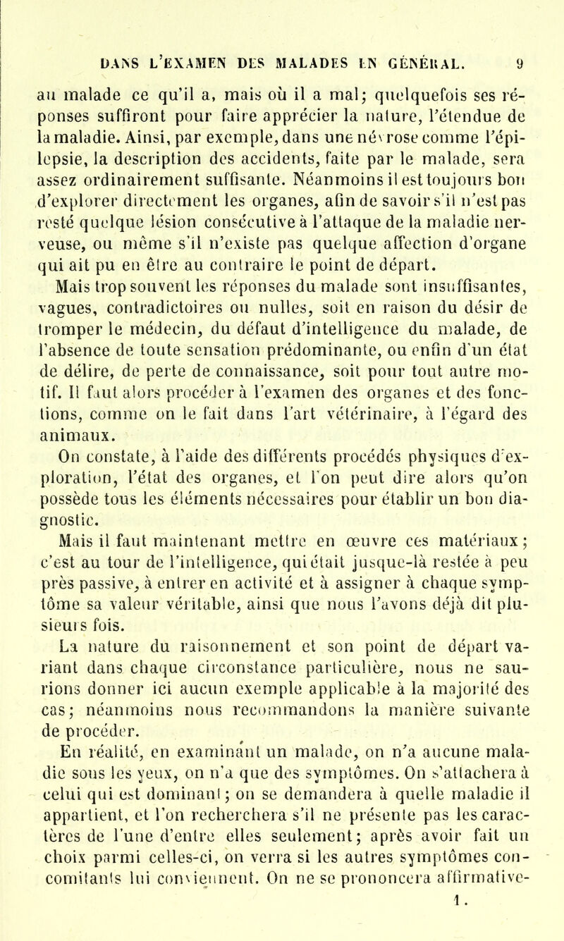 au malade ce qu'il a, mais où il a mal; quelquefois ses ré- ponses suffiront pour faire apprécier la nature, rétendue de la maladie. Ainsi, par exemple, dans une névrose comme l'épi- lepsie, la description des accidents, faite par le malade, sera assez ordinairement suffisante. Néanmoins il est toujours bon d'explorer directement les organes, afin de savoir s'il n'est pas resté quelque lésion consécutive à l'attaque de la maladie ner- veuse, ou môme s'il n'existe pas quelque affection d'organe qui ait pu en être au contraire le point de départ. Mais trop souvent les réponses du malade sont insuffisantes, vagues, contradictoires ou nulles, soit en raison du désir de tromper le médecin, du défaut d'intelligence du malade, de l'absence de toute sensation prédominante, ou enfin d'un état de délire, de perte de connaissance, soit pour tout autre mo- tif. H faut aiors procéder à l'examen des organes et des fonc- tions, comme on le fait dans l'art vétérinaire, à l'égard des animaux. On constate, à l'aide des différents procédés physiques d'ex- ploration, Fétat des organes, et Ton peut dire alors qu'on possède tous les éléments nécessaires pour établir un bon dia- gnostic. Mais il faut maintenant mettre en œuvre ces matériaux; c'est au tour de l'intelligence, qui était jusque-là restée à peu près passive, à entrer en activité et à assigner à chaque symp- tôme sa valeur véritable, ainsi que nous l'avons déjà dit plu- sieurs fois. La nature du raisonnement et son point de départ va- riant dans chaque circonstance particulière, nous ne sau- rions donner ici aucun exemple applicable à la majorité des cas; néanmoins nous recommandons la manière suivante de procéder. Eu réalité, en examinant un malade, on n'a aucune mala- die sous les yeux, on n'a que des syînptômes. On s'attachera à celui qui est dominant ; on se demandera à quelle maladie il appartient, et l'on recherchera s'il ne présente pas les carac- tères de l'une d'entre elles seulement; après avoir fait un choix parmi celles-ci, on verra si les autres symptômes con- comitants lui conNierinent. On ne se prononcera affirmative- 1.