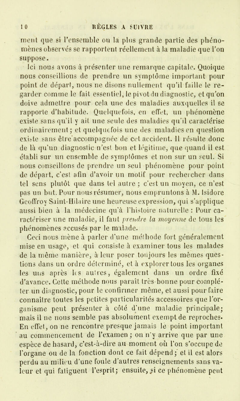 mont que si Tensenible ou la pins grande partie des phéno- mènes observés se rapportent réellement à la maladie que l'on suppose. Ici nous avons à présenter une remarque capitale. Quoique nous conseillions de prendre un symptôme important pour point de départ, nous ne disons nullement qu'il faille le re- garder comme le fait essentiel, le pivot du diagnostic, et qu'on doive admettre pour cela une des maladies auxquelles il se rapporte d'tiabitude. Quelquefois, en effet, un phénomène existe sans qu il y ait une seule des maladies qu'il caractérise ordinairement; et quelquefois une des maladies en question exi^te sans être'accompagnée de cet accident. 11 résulte donc de là qu'un diagnostic n'est bon et légitime, que quand il est établi sur un ensemble de symptômes et non sur un seul. Si nous conseillons de prendre un seul phénomène pour point de départ, c'est afin d'avoir un motif pour rechercher dans tel sens plutôt que dans tel autre ; c'est un moyen, ce n'est pas un but. Pour nous résumer, nous empruntons à M. Isidore Geoffroy Saint-Hilaire une heureuse expression, qui s'applique aussi bien à la médecine qu'à l'histoire naturelle : Pour ca- ractériser une maladie, il faut preridre la moyenne de tous les phénomènes accusés par le malade. Ceci nous mène à parler d'une méthode foi t généralement mise en usage, et qui consiste à examiner tous les malades de la m.ême manière, à leur poser toujours les mêmes ques- tions dans un ordre déterminé, et à explorer tous les organes les uns après ks autres, également dans un ordre fixé d'avance. Cette méthode nous paraît très-bonne pour complé- ter un diagnostic, pour le confirmer même, et aussi pour faire connaître toutes les petites particularités accessoires que l'or- ganisme peut présenter à côté d'une maladie principale; mais il ne nous semble pas absolument exempt de reproches. En effet, on ne rencontre presque jamais le point important ' au commencement de l'examen ; on n'y arrive que par une espèce de hasard, c'est-à-dire au moment où l'on s'occupe de l'organe ou de la fonction dont ce fait dépend;' et il est alors perdu au milieu d'une foule d'autres renseignements sans va- leur et qui fatiguent l'esprit; ensuite, ^i ce phénomène peut