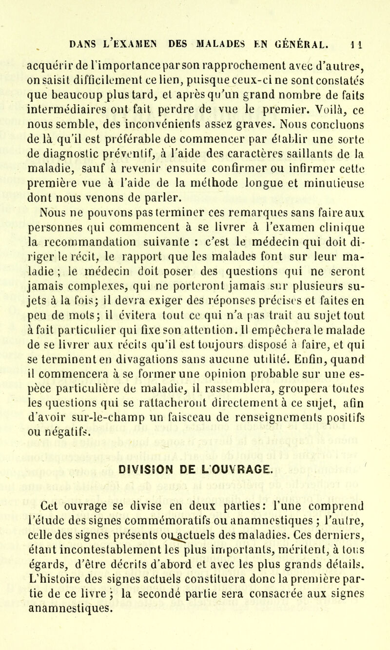 acquérir de Timportance par son rapprochement avec d'autre?, on saisit difficilement ce lien, puisque ceux-ci ne sont constates que beaucoup plus tard, et après qu'un grand nombre de faits intermédiaires ont fait perdre de vue le premier. Voilà, ce nous semble, des inconvénients assez graves. Nous concluons de là qu'il est préférable de commencer par établir une sorte de diagnostic préventif, à l'aide des caractères saillants de la maladie, sauf à revenir ensuite confirmer ou infirmer cette première vue à l'aide de la méthode longue et minutieuse dont nous venons de parler. Nous ne pouvons pas terminer ces remarques sans faire aux personnes qui commencent à se livrer à l'examen clinique la recommandation suivante : c'est le médecin qui doit di- riger le récit, le rapport que les malades font sur leur ma- ladie ; le médecin doit poser des questions qui ne seront jamais complexes, qui ne porteront jamais sur plusieurs su- jets à la fois; il devra exiger des réponses précises et faites en peu de mots; il évitera tout ce qui n'a pas trait au sujet tout à fait particulier qui fixe son attention, Il empêchera le malade de se livrer aux récils qu'il est toujours disposé à faire, et qui se terminent en divagations sans aucune utilité. Enfin, quand il commencera à se former une opinion probable sur une es- pèce particulière de maladie, il rassemblera, groupera toutes les questions qui se rattacheront directement à ce sujet, afin d'avoir sur-le-champ un faisceau de renseignements positifs ou négatifs. DIVISION DE LOUVRÂGE. Cet ouvrage se divise en deux parties: Tune comprend l'étude des signes commémoratifs ou anamnestiques ; Taulre, celle des signes présents ou^tuels des maladies. Ces derniers, étant incontestablement les plus importants, méritent, à tous égards, d'être décrits d'abord et avec les plus grands détails. L'histoire des signes actuels constituera donc la première par- tie de ce livre ; la secondé partie sera consacrée aux signes anamnestiques.