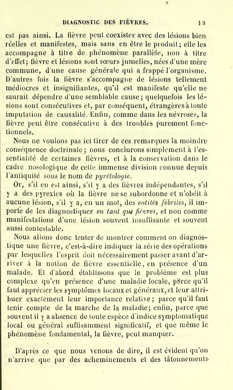 DlAGNOSTiC DES FIÈVRES. est pas ainsi. La fièvre peut coexister avec des lésions bien réelles et manifestes, mais sans en être le produit; elle les accompagne à titre de phénomène parallèle, non à titre d'effet; flèvre et lésions sont sœurs jumelles^ nées d'une mère commune, d'une cause générale qui a frappé l'organisme. D'autres fois la fièvre s'accompagne de lésions tellement médiocres et insignifiantes, qu'il est manifeste qu'elle ne saurait dépendre d'une semblable cause; quelquefois les lé- sions sont conséeulives e\, par conséquent, étrangères à toute imputalion de causalité. Enfin, comme dans les névroses, la fièvre peut être consécutive à des troubles purement fonc- tionnels. Nous ne voulons pas ici tirer de ces remarques la moindre conséquence doctrinale; nous conclurons simplement à i'es- sentiaiité de ceitaines fièvres, et à la conservation dans le cadre nosologique de cette immense division connue depuis l'antiquité sous le nom de pyrétologie. Or, s'il en est ainsi, s'il y a des Dévies indépendantes, s'il y a des pyrexics où la fièvre ne se subordonne et n'obéit à aucune lésion, s'il y a, en un mot, des entités fébriles, il im^ porte de les diagnostiquer en tant que fièvres, et non comme manifestations d'une lésion souvent insuffisante et souvent aussi contestable. Nous alions donc tenter de montrer comment on diagnos- tique une fièvre, c'est-à-dire indiquer la série des opérations par lesquelles l'esprit doit nécessairement passer avant d'ar- river à la notion de fièvre essentielle, en présence d'un malade. Et d abord établissons que le problème est plus complexe qu'en présence d'une maladie locale, p8rce qu'il faut apprécier les symptômes locaux et généraux, et leur attri- buer exactement leur importance relative; parce qu il faut tenir compte de la marche de la maladie; enfin, parce que souvent il y a absence de loute espèce d'indice symptomalique local ou général suffisamment significatif, et que même le phénomène fondamental, la fièvre, peut manquer. D'après ce que nous venons de dire, il est évident qu'on n'arrive que par des acheminements et des tâtonnements-