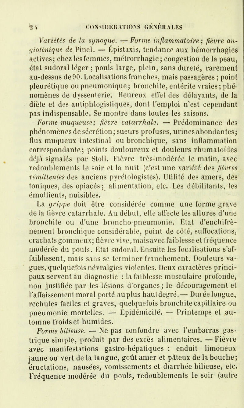 Variétés de la synoque. — Forme inflammatoire ; fièvre an- f/ioténique de Pinel. — Épistaxis, tendance aux hémorrhagies actives ; chez les femmes, métrorrhagie ; congestion de la peau, état sudoral léger ; pouls large, plein, sans dureté, rarement au-dessus de 90. Localisations franches, mais passagères; point pleurétique oupneumonique; bronchite, entérite vraies; phé- nomènes de dyssenterie. Heureux effet des délayants, de la diète et des antiphlogistiques, dont l'emploi n'est cependant pas indispensable. Se monUe dans toutes les saisons. Forme muqueuse; fièvre catarrhale, — Prédominance des phénomènes de sécrétion; sueurs profuses, urines abondantes; flux muqueux intestinal ou bronchique, sans inflammation correspondante; points douloureux et douleurs rhumatoïdes déjà signalés par StoU. Fièvre très-modérée le matin, avec redoublements le soir et la nuit (c'est une variété des fièvres rémittentes des anciens pyrétologistes). Utilité des amers, des toniques, des opiacés; alimentation, etc. Les débilitants, les émoUients, nuisibles. La grippe doit être considérée comme une forme grave delà fièvre catarrhale. Au début, elle affecte les allures d'une bronchite ou d'une broncho-pneumonie. État d'enchifrè- nement bronchique considérable, point de côté, suffocations, crachats gommeux; fièvre vive^maisavec faiblesse et fréquence modérée du pouls. État sudoral. Ensuite les localisations s'af- faiblissent, mais sans se terminer franchement. Douleurs va- gues, quelquefois névralgies violentes. Deux caractères princi- paux servent au diagnostic : la faiblesse musculaire profonde, non justifiée par les lésions d'organes; le découragement et ratîaissement moral porté au plus haut degré.— Durée longue, rechutes faciles et graves, quelquefois bronchite capillaire ou pneumonie mortelles. — Epidémicité. — Printemps et au- tomne froids et humides. Forme bilieuse. — Ne pas confondre avec l'embarras gas- trique simple, produit par des excès alimentaires. —Fièvre avec manifestations gastro-hépatiques : enduit limoneux jaune ou vert de la langue, goût amer et pâteux de la bouche; éructations, nausées, vomissements et diarrhée bilieuse, etc. Fréquence modérée du pouls, redoublemenis le soir (autre