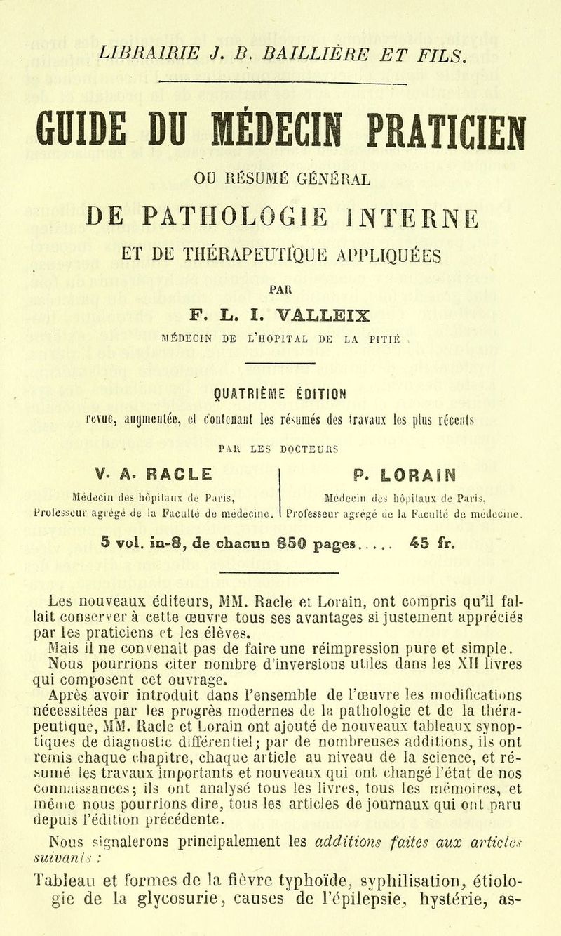 LIBRAIRIE J. B. BAILLIÈRE ET FILS. GUIDE DU MÉDECIN PRATICIEN OU RËSUMË GÉNÉRAL DE PATHOLOGIE INTERNE ET DE ÏHÉRAPEUfiQUE APPLIQUÉES PAR P. L. I. VALLEIX MÉDECIN DE l'hOPITAL DE LA PITIÉ QUÂTRIÈIÏIE ÉDITION mue, au(jineiiléc, cl coiitcnaul les résumés des iravaux les plus récciils PAR LES DOCTEURS V. Â. RACLE Médecin des hôpitaux de Paris, Professeur agi égé de la FacuUé de médecine P. LORÂIM Médecin des hùijilaux de Paris, Professeur agrégé de la Faculté de médecine 5 vol. m-8, de chacuo 850 pages..... 45 fr. Les nouveaux éditeurs, MM. Racle et Lorain, ont compris qu'il fal- lait conserver à cette œuvre tous ses avantages si justement appréciés par les praticiens et les élèves. Mais il ne convenait pas de faire une réimpression pure et simple. Nous pourrions citer nombre d'inversions utiles dans les XII livres qui composent cet ouvrage. Après avoir introduit dans l'ensemble de l'œuvre les modifications nécessitées par les progrès modernes de la pathologie et de la théra- peutique, MM. Racle et Lorain ont ajouté de nouveaux tableaux synop- tiques de diagnostic différentiel; par de nombreuses additions, iïs ont reiuis chaque chapitre, chaque article au niveau de la science, et ré- sumé les travaux importants et nouveaux qui ont changé l'état de nos connais^sances; ils ont analysé tous les livres, tous les mémiOires, et mêiiie nous pourrions dire, tous les articles de journaux qui ont paru depuis l'édition précédente. Nous signalerons principalement les additions faites aux articles suivante : Tableau et formes de la fîôvre typhoïde, sypliilisation^ étiolo- gie de la glycosurie, causes de l'épilepsie^ hystérie, as-