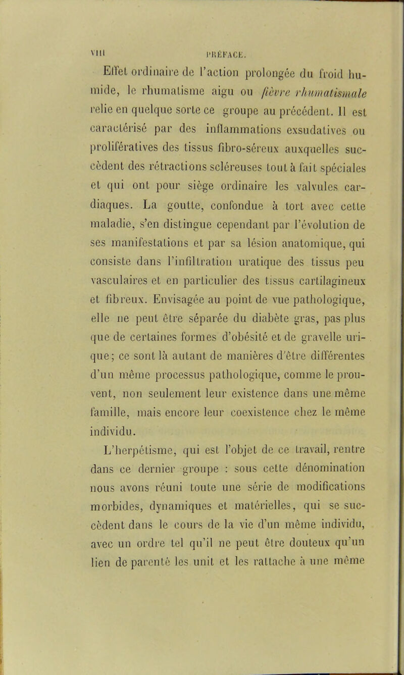 Mil l'IU'iFACi:. EiïeL ordinaire de l’aclion prolongée du froid hu- mide, le rhumalisme aigu ou fièvre rhumalismale relie en quelque sorte ce groupe au précédent. 11 est caractérisé par des inHammations exsudatives ou prolifératives des tissus fibro-séreux auxquelles suc- cèdent des rétractions scléreuses tout à fait spéciales et qui ont pour siège ordinaire les valvules car- diaques. La goutte, confondue à tort avec cette maladie, s’en distingue cependant par l’évolution de ses manifestations et par sa lésion anatomique, qui consiste dans l’infdtration uratique des tissus peu vasculaires et en particulier des tissus cartilagineux et iibreux. Envisagée au point de vue pathologique, elle ne peut être séparée du diabète gras, pas plus que de certaines formes d’obésité eide gravelle uri- que; ce sont là autant de manières d'être différentes d’un même processus pathologique, comme le prou- vent, non seulement leur existence dans une même famille, mais encore leur coexistence chez le même individu. L’herpétisme, qui est l’objet de ce travail, rentre dans ce dernier groupe : sous cette dénomination nous avons réuni toute une série de modifications morbides, dynamiques et matérielles, qui se suc- cèdent dans le cours de la vie d’un même individu, avec un ordre tel qu’il ne peut être douteux qu’un lien de parenté les unit et les rattache à une même
