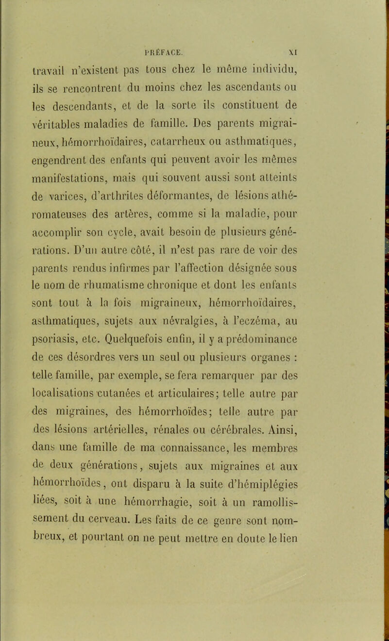 travail n’existent pas tous chez le même individu, ils se rencontrent du moins chez les ascendants ou les descendants, et de la sorte ils constituent de véritables maladies de famille. Des parents migrai- neux, hémorrhoïdaires, catarrheux ou asthmatiques, engendrent des enfants qui peuvent avoir les mêmes manifestations, mais qui souvent aussi sont atteints de varices, d’arthrites déformantes, de lésions athé- romateuses des artères, comme si la maladie, pour accomplir son cycle, avait besoin de plusieurs géné- rations. D’un autre côté, il n’est pas rare de voir des parents rendus infirmes par l’affection désignée sous le nom de rliumatisme chronique et dont les enfants sont tout à In fois migraineux, hémorrhoïdaires, asthmatiques, sujets aux névralgies, à l’eczéma, au psoriasis, etc. Quelquefois enfin, il y a prédominance de ces désordres vers un seul ou plusieurs organes : telle famille, par exemple, se fera remarquer par des localisations'Cutanées et articulaires; telle autre par des migraines, des hémorrhoïdes; telle autre par des lésions artérielles, rénales ou cérébrales. Ainsi, dans une famille de ma connaissance, les membres de deux générations, sujets aux migraines et aux hémorrhoïdes, ont disparu à la suite d’hémiplégies liées, soit à une hémorrhagie, soit à un ramollis- sement du cerveau. Les faits de ce genre sont nom- breux, et pourtant on ne peut mettre en doute le lien