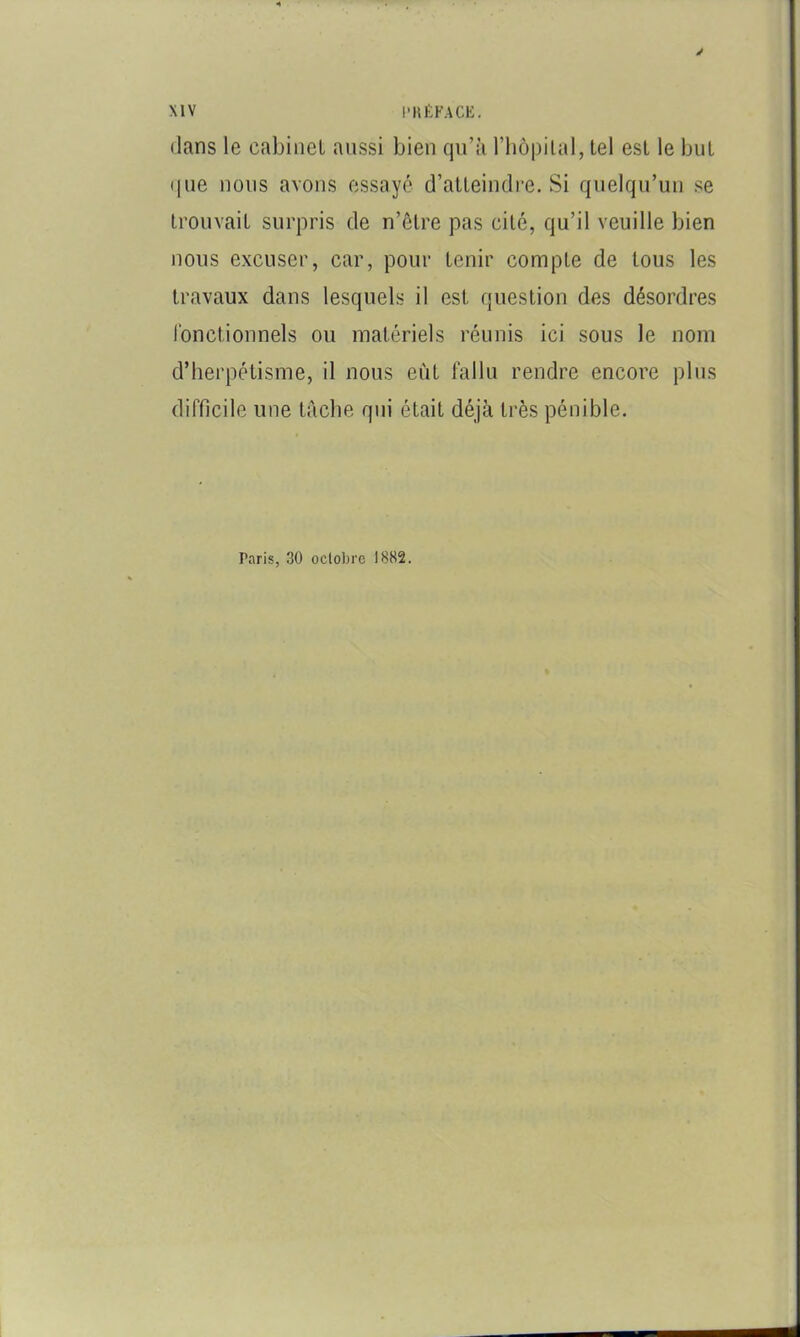 y XIV l'KÉKACK. dans le cabinet aussi bien qu’à l’iiôpital, tel est le but (|ue nous avons essayé d’atleincli-e. Si quelqu’un se trouvait surpris de n’être pas cité, qu’il veuille bien nous excuser, car, pour tenir compte de tous les travaux dans lesquels il est question des désordres l'onctionnels ou matériels réunis ici sous le nom d’herpétisme, il nous eût fallu rendre encore plus difficile une tâche qui était déjà très pénible. Paris, 30 oclobrc 1882.