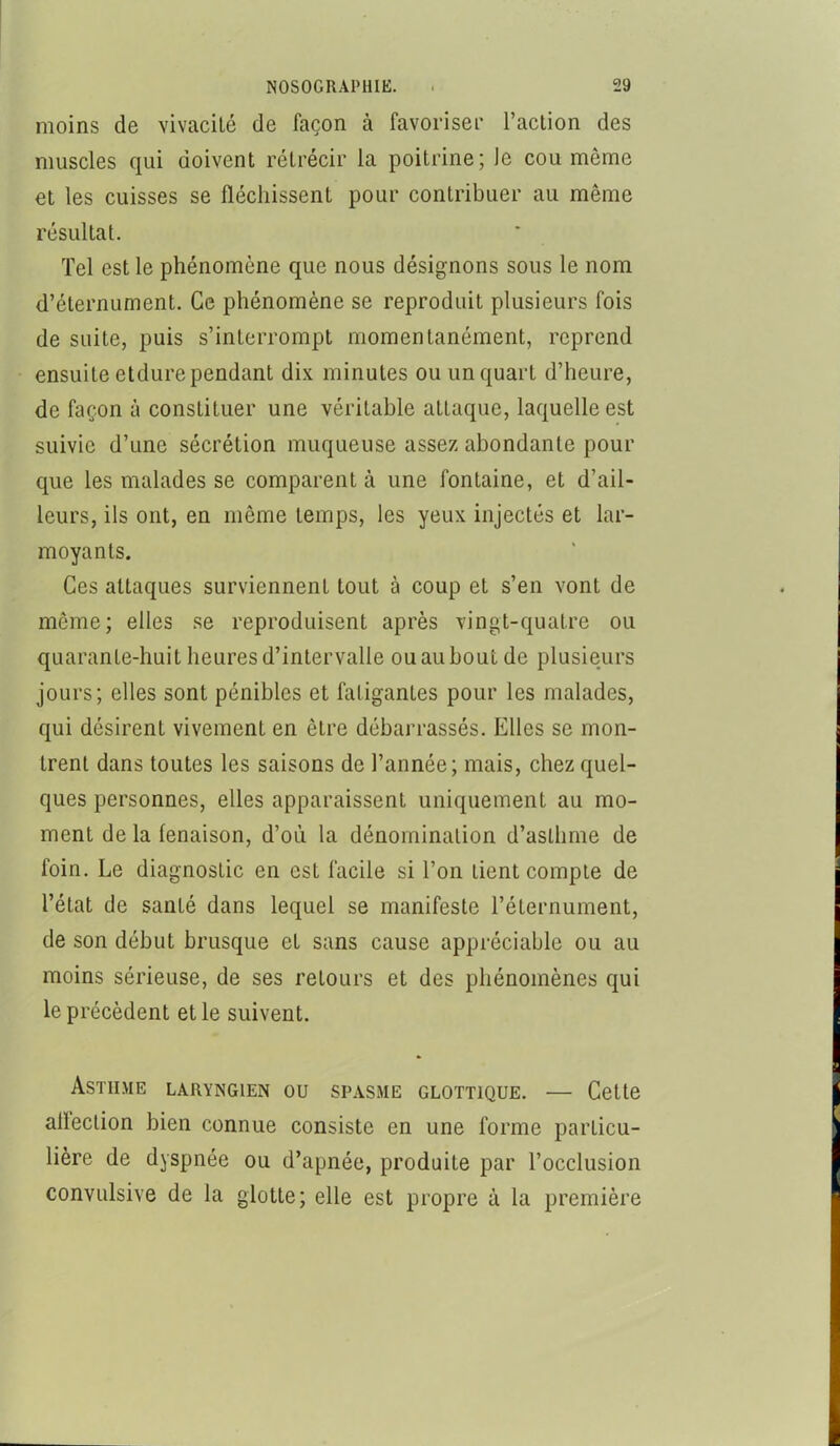 moins de vivacité de façon à favoriseï' l’action des muscles qui doivent rétrécir la poitrine; le cou même et les cuisses se fléchissent pour contribuer au même résultat. Tel est le phénomène que nous désignons sous le nom d’éternument. Ce phénomène se reproduit plusieurs fois de suite, puis s’interrompt momentanément, reprend ensuite etdure pendant dix minutes ou un quart d’heure, de façon à constituer une véritable attaque, laquelle est suivie d’une sécrétion muqueuse assez abondante pour que les malades se comparent à une fontaine, et d’ail- leurs, ils ont, en même temps, les yeux injectés et lar- moyants. Ces attaques surviennent tout à coup et s’en vont de même; elles se reproduisent après vingt-quatre ou quarante-huit heures d’intervalle ou au bout de plusieurs jours; elles sont pénibles et fatigantes pour les malades, qui désirent vivement en être débarrassés. Elles se mon- trent dans toutes les saisons de l’année; mais, chez quel- ques personnes, elles apparaissent uniquement au mo- ment de la fenaison, d’où la dénomination d’asthme de foin. Le diagnostic en est facile si l’on tient compte de l’état de santé dans lequel se manifeste l’éternument, de son début brusque et sans cause appréciable ou au moins sérieuse, de ses retours et des phénomènes qui le précèdent et le suivent. Asthme laryngien ou spasme glottique. — Cette alleclion bien connue consiste en une forme particu- lière de dyspnée ou d’apnée, produite par l’occlusion convulsive de la glotte; elle est propre à la première