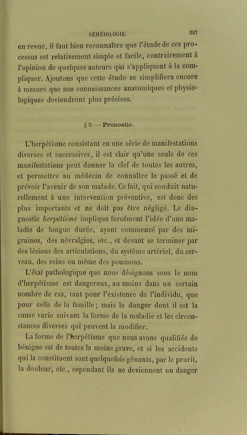 en revue, il faut bien reconnaître que l’étude de ces pro- cessus est relativement simple et facile, contrairement à l’opinion de quelques auteurs qui s’appliquent à la com- pliquer. Ajoutons que cette étude se simplifiera encore à mesure que nos connaissances anatomiques et physio- logiques deviendront plus précises. § 2. — Pronostic. L’herpétisme consistant en une série de manifestations diverses et successives, il est clair qu’une seule de ces manifestations peut donner la clef de toutes les autres, et permettre au médecin de connaître le passé et de prévoir l’avenir de son malade. Ce fait, qui conduit natu- rellement à une intervention préventive, est donc des plus importants et ne doit pas être négligé. Le dia- gnostic herpétisme implique forcément l’idée d’une ma- ladie de longue durée, ayant commencé par des mi- graines, des névralgies, etc., et devant se terminer par des lésions des articulations, du svstème artériel, du cer- veau, des reins ou même des poumons. L’état pathologique que nous désignons sous le nom d’herpétisme est dangereux, au moins dans un certain nombre de cas, tant pour l’existence de l’individu, que pour celle delà famille; mais le danger dont il est la cause varie suivant la forme de la maladie et les circon- stances diverses qui peuvent la modifier. La forme de l’herpétisme que nous avons qualifiée de bénigne est de toutes la moins grave, et si les accidents qui la constituent sont quelquefois gênants, par le prurit, la douleur, etc., cependant ils ne deviennent un danger