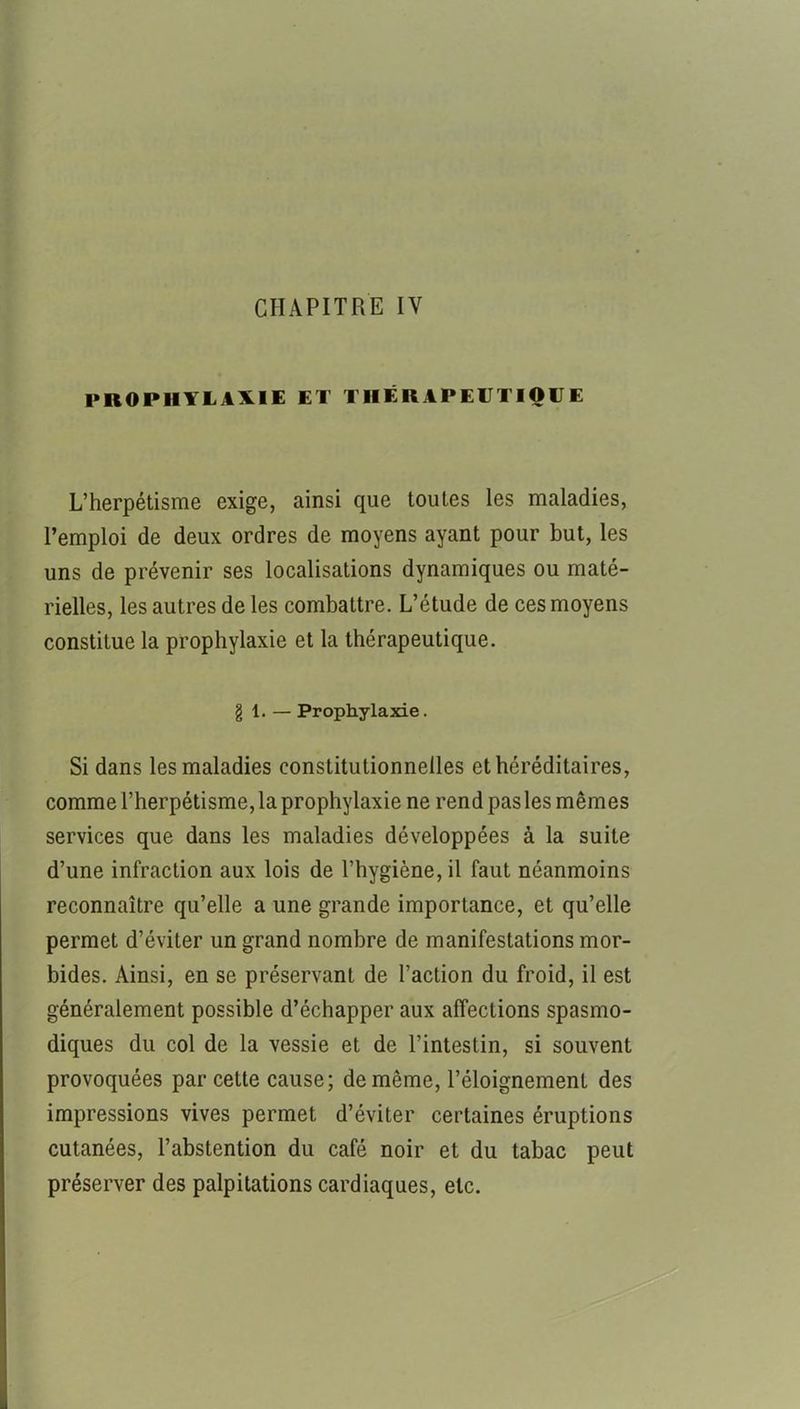 CHAPITRE IV PROPHYLAXIE ET THÉRAPEUTIQUE L’herpétisme exige, ainsi que toutes les maladies, l’emploi de deux ordres de moyens ayant pour but, les uns de prévenir ses localisations dynamiques ou maté- rielles, les autres de les combattre. L’étude de ces moyens constitue la prophylaxie et la thérapeutique. g 1. — Prophylaxie. Si dans les maladies constitutionnelles et héréditaires, comme l’herpétisme, la prophylaxie ne rend pas les mêmes services que dans les maladies développées à la suite d’une infraction aux lois de l’hygiène, il faut néanmoins reconnaître qu’elle a une grande importance, et qu’elle permet d’éviter un grand nombre de manifestations mor- bides. Ainsi, en se préservant de l’action du froid, il est généralement possible d’échapper aux affections spasmo- diques du col de la vessie et de l’intestin, si souvent provoquées par cette cause; de même, l’éloignement des impressions vives permet d’éviter certaines éruptions cutanées, l’abstention du café noir et du tabac peut préserver des palpitations cardiaques, etc.