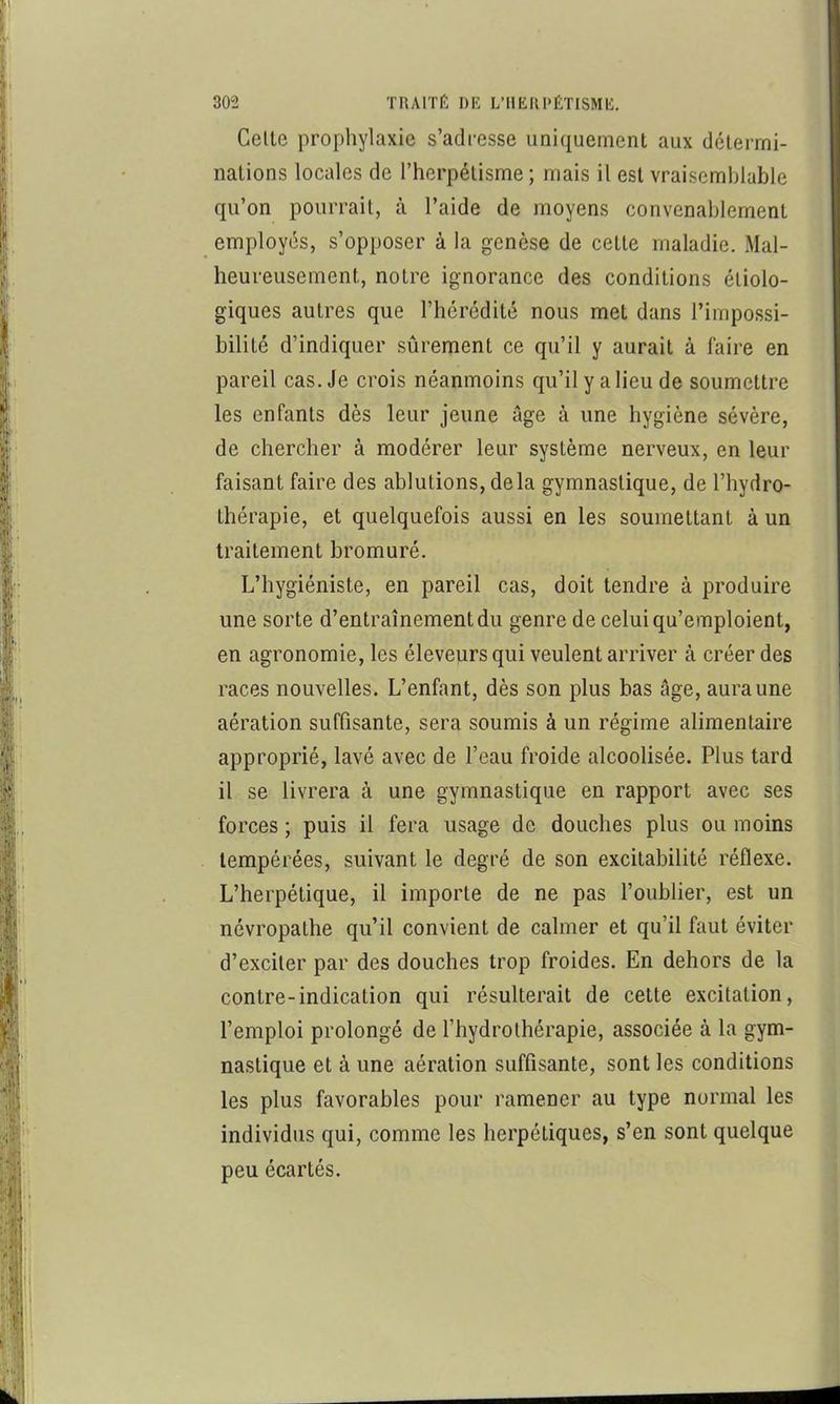 Celle prophylaxie s’adi-esse uniquement aux détermi- nations locales de l’herpétisme ; mais il est vraisemblable qu’on pourrait, à l’aide de moyens convenablement employés, s’opposer à la genèse de cette maladie. Mal- heureusement, notre ignorance des conditions étiolo- giques autres que l’hérédité nous met dans l’impossi- bilité d’indiquer sûrement ce qu’il y aurait à faire en pareil cas. Je crois néanmoins qu’il y a lieu de soumettre les enfants dès leur jeune âge à une hygiène sévère, de chercher à modérer leur système nerveux, en leur faisant faire des ablutions, delà gymnastique, de l’hydro- thérapie, et quelquefois aussi en les soumettant à un traitement bromuré. L’hygiéniste, en pareil cas, doit tendre à produire une sorte d’entraînement du genre de celui qu’emploient, en agronomie, les éleveurs qui veulent arriver à créer des races nouvelles. L’enfant, dès son plus bas âge, aura une aération suffisante, sera soumis à un régime alimentaire approprié, lavé avec de l’eau froide alcoolisée. Plus tard il se livrera à une gymnastique en rapport avec ses forces ; puis il fera usage de douches plus ou moins tempérées, suivant le degré de son excitabilité réflexe. L’herpétique, il importe de ne pas l’oublier, est un névropathe qu’il convient de calmer et qu’il faut éviter d’exciler par des douches trop froides. En dehors de la contre-indication qui résulterait de cette excitation, l’emploi prolongé de l’hydrothérapie, associée à la gym- nastique et à une aération suffisante, sont les conditions les plus favorables pour ramener au type normal les individus qui, comme les herpétiques, s’en sont quelque peu écartés.