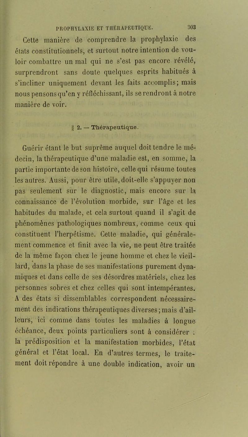 Celte manière de comprendre la prophylaxie des étais constitutionnels, et surtout notre intention de vou- loir combattre un mal qui ne s’est pas encore révélé, surprendront sans doute quelques esprits habitués à s’incliner uniquement devant les faits accomplis; mais nous pensons qu’en y réfléchissant, ils se rendront à notre manière de voir. g 2. — Thérapeutique. Guérir étant le but suprême auquel doit tendre le mé- decin, la thérapeutique d’une maladie est, en somme, la partie importante de son histoire, celle qui résume toutes les autres. Aussi, pour être utile, doit-elle s’appuyer non pas seulement sur le diagnostic, mais encore sur la connaissance de l’évolution morbide, sur l’âge et les habitudes du malade, et cela surtout quand il s’agit de phénomènes pathologiques nombreux, comme ceux qui constituent l’herpélisme. Cette maladie, qui générale- ment commence et finit avec la vie, ne peut être traitée de la même façon chez le jeune homme et chez le vieil- « lard, dans la phase de ses manifestations purement dyna- miques et dans celle de ses désordres matériels, chez les personnes sobres et chez celles qui sont intempérantes. A des états si dissemblables correspondent nécessaire- ment des indications thérapeutiques diverses; mais d’ail- * leurs, ici comme dans toutes les maladies à longue échéance, deux points particuliers sont à considérer ; la prédisposition et la manifestation morbides, l’état général et l’état local. En d’autres termes, le traite- ment doit répondre à une double indication, avoir un