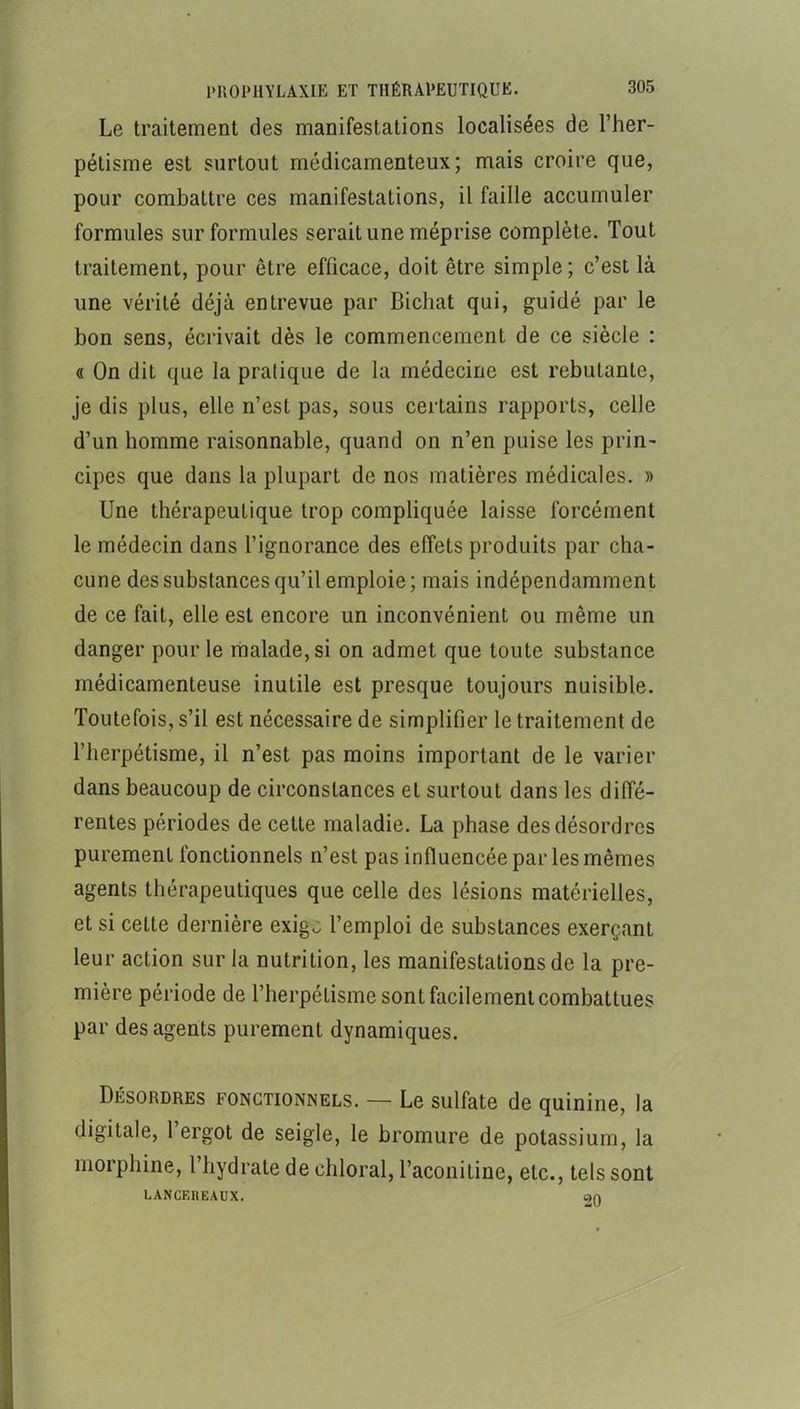 Le traitement des manifestations localisées de l’her- pétisme est surtout médicamenteux; mais croire que, pour combattre ces manifestations, il faille accumuler formules sur formules serait une méprise complète. Tout traitement, pour être efficace, doit être simple ; c’est là une vérité déjà entrevue par Bichat qui, guidé par le bon sens, écrivait dès le commencement de ce siècle : « On dit que la pratique de la médecine est rebutante, je dis plus, elle n’est pas, sous certains rapports, celle d’un homme raisonnable, quand on n’en puise les prin- cipes que dans la plupart de nos matières médicales. » Une thérapeutique trop compliquée laisse forcément le médecin dans l’ignorance des effets produits par cha- cune des substances qu’il emploie; mais indépendamment de ce fait, elle est encore un inconvénient ou même un danger pour le malade, si on admet que toute substance médicamenteuse inutile est presque toujours nuisible. Toutefois, s’il est nécessaire de simplifier le traitement de l’herpétisme, il n’est pas moins important de le varier dans beaucoup de circonstances et surtout dans les diffé- rentes périodes de cette maladie. La phase des désordres purement fonctionnels n’est pas influencée par les mêmes agents thérapeutiques que celle des lésions matérielles, et si cette dernière exig.: l’emploi de substances exerçant leur action sur la nutrition, les manifestations de la pre- mière période de Therpétisme sont facilement combattues par des agents purement dynamiques. Désordres fonctionnels. — Le sulfate de quinine, la digitale, 1 ergot de seigle, le bromure de potassium, la morphine, l’hydrate de chloral, Taconitine, etc., tels sont LANCEHEAUX. c>n
