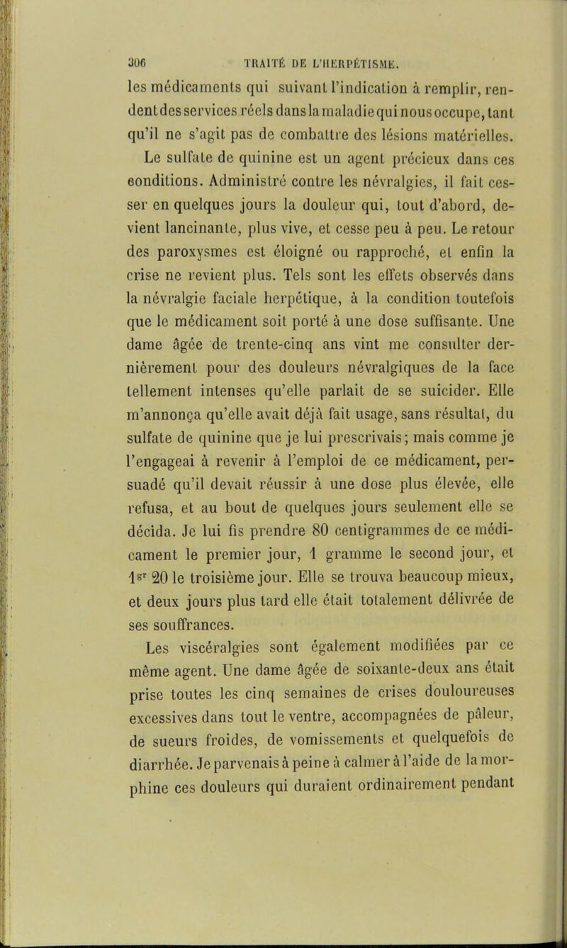 les médicaments qui suivant l’indication à remplir, ren- dent des services réels dans la raaladiequi nous occupe, tant qu’il ne s’agit pas de combattre des lésions matérielles. Le sulfate de quinine est un agent précieux dans ces conditions. Administré contre les névralgies, il fait ces- ser en quelques jours la douleur qui, tout d’abord, de- vient lancinante, plus vive, et cesse peu à peu. Le retour des paroxysmes est éloigné ou rapproché, et enfin la crise ne revient plus. Tels sont les effets observés dans la névralgie faciale herpétique, à la condition toutefois que le médicament soit porté à une dose suffisante. Une dame âgée de trente-cinq ans vint me consvdter der- nièrement pour des douleurs névralgiques de la face tellement intenses qu’elle parlait de se suicider. Elle m’annonça qu’elle avait déjà fait usage, sans résultat, du sulfate de quinine que je lui prescrivais; mais comme je l’engageai à revenir à l’emploi de ce médicament, per- suadé qu’il devait réussir à une dose plus élevée, elle refusa, et au bout de quelques jours seulement elle se décida. Je lui fis prendre 80 centigrammes de ce médi- cament le premier jour, i gramme le second jour, et Is 20 le troisième jour. Elle se trouva beaucoup mieux, et deux jours plus tard elle était totalement délivrée de ses souffrances. Les viscéralgies sont également modifiées par ce même agent. Une dame âgée de soixante-deux ans était prise toutes les cinq semaines de crises douloureuses excessives dans tout le ventre, accompagnées de pâleur, de sueurs froides, de vomissements et quelquefois de diarrhée. Je parvenais à peine à calmer à l’aide de la mor- phine ces douleurs qui duraient ordinairement pendant