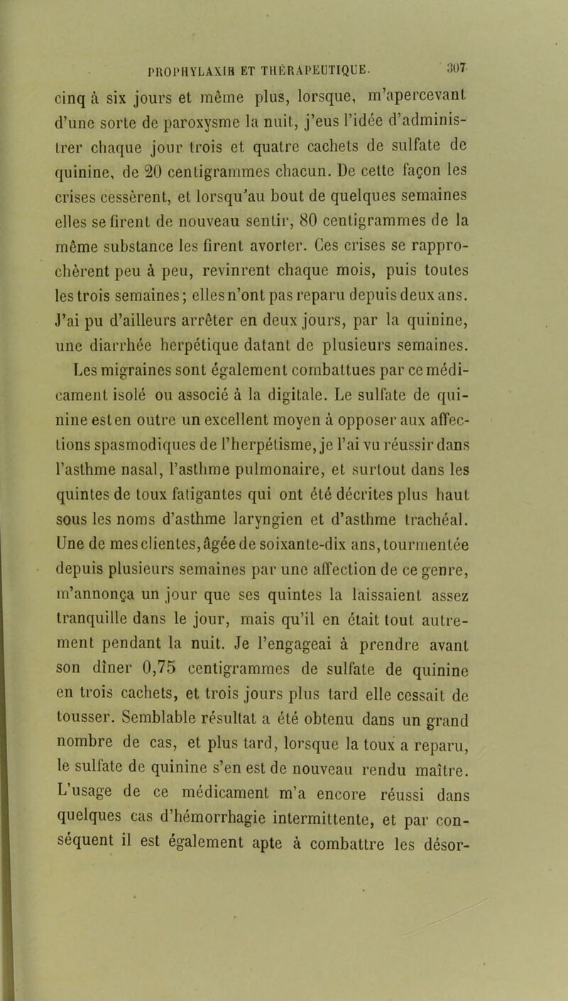 cinq à six jours et môme plus, lorsque, m’apercevant d’une sorte de paroxysme la nuit, j’eus l’idée d’adminis- trer chaque jour trois et quatre cachets de sulfate de quinine, de 20 centigrammes chacun. De cette façon les crises cessèrent, et lorsqu’au bout de quelques semaines elles se firent de nouveau sentir, 80 centigrammes de la même substance les firent avorter. Ces crises se rappro- chèrent peu à peu, revinrent chaque mois, puis toutes les trois semaines; ellesn’ont pas reparu depuis deux ans. J’ai pu d’ailleurs arrêter en deux jours, par la quinine, une diarrhée herpétique datant de plusieurs semaines. Les migraines sont également combattues par ce médi- cament isolé ou associé à la digitale. Le sulfate de qui- nine est en outre un excellent moyen à opposer aux affec- tions spasmodiques de l’herpélisme, je l’ai vu réussir dans l’asthme nasal, l’asthme pulmonaire, et surtout dans les quintes de toux fatigantes qui ont été décrites plus haut sous les noms d’asthme laryngien et d’asthme trachéal. Une de mes clientes, âgée de soixante-dix ans, tourmentée • depuis plusieurs semaines par une affection de ce genre, m’annonça un jour que ses quintes la laissaient assez tranquille dans le jour, mais qu’il en était tout autre- ment pendant la nuit. Je l’engageai à prendre avant son dîner 0,75 centigrammes de sulfate de quinine en trois cachets, et trois jours plus tard elle cessait de tousser. Semblable résultat a été obtenu dans un grand nombre de cas, et plus tard, lorsque la toux a reparu, le sulfate de quinine s’en est de nouveau rendu maître. L’usage de ce médicament m’a encore réussi dans quelques cas d’hémorrhagie intermittente, et par con- séquent il est également apte à combattre les désor-