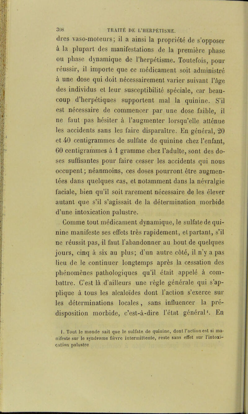 (1res vaso-moteurs; il a ainsi la propriété de s’opposer à la plupart des manifestations de la première phase ou phase dynamique de l’herpétisme. Toutefois, pour réussir, il importe que ce médicament soit administré à une dose qui doit nécessairement varier suivant l’age des individus et leur susceptibilité spéciale, car beau- coup d’herpétiques supportent mal la quinine. S’il est nécessaire de commencer par une dose faible, il ne faut pas hésiter à l’augmenter lorsqu’elle atténue les accidents sans les faire disparaître. En général, 20 et 40 centigrammes de sulfate de quinine chez l’enfant, 60 centigrammes à 1 gramme chez l’adulte, sont des do- ses suffisantes pour faire cesser les accidents qui nous occupent ; néanmoins, ces doses pourront être augmen- tées dans quelques cas, et notamment dans la névralgie faciale, bien qu’il soit rarement nécessaire de les élever autant que s’il s’agissait de la détermination morbide d’une intoxication palustre. Comme tout médicament dynamique, le sulfate de qui- nine manifeste ses effets très rapidement, et partant, s’il ne réussit pas, il faut l’abandonner au bout de quelques jours, cinq à six au plus; d’un autre côté, il n’y a pas lieu de le continuer longtemps après la cessation des phénomènes pathologiques qu’il était appelé à com- battre. C’est là d’ailleurs une règle générale qui s’ap- plique à tous les alcaloïdes dont l’action s’exerce sur les déterminations locales, sans influencer la pré- disposition morbide, c’est-à-dire l’état général*. En 1. Tout le monde sait que le sulfate de quinine, dont l’action est si ma- nifeste sur le syndrome fièvre intermittente, reste sans effet sur l’intoxi- c.'ilinn palustre