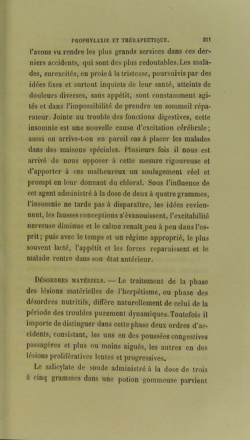 l’avons VU rendre les plus grands services dans ces der- niers accidents, qui sont des plus redoutables. Les mala- des, surexcités, en proie à la tristesse, poursuivis par des idées fixes et surtout inquiets de leur santé, atteints de douleurs diverses, sans appétit, sont constamment agi- tés et dans l’impossibilité de prendre un sommeil répa- rateur. Jointe au trouble des fonctions digestives, cette insomnie est une nouvelle cause d’excitation cérébrale; aussi en arrive-t-on en pareil cas à placer les malades dans des maisons spéciales. Plusieurs fois il nous est arrivé de nous opposer à cette mesure rigoureuse et d’apporter à ces malheureux un soulagement réel et prompt en leur donnant du chloral. Sous l’influence de cet agent administré à la dose de deux à quatre grammes, l’insomnie ne tarde pas à disparaître, les idées revien- nent, les fausses conceptions s’évanouissent, l’excitabilité nerveuse diminue et le calme renaît^peu à peu dans l’es- prit; puis avec le temps et un régime approprié, le plus souvent lacté, l’appétit et les forces reparaissent et le malade rentre dans son état antérieur. Désordres matériels. — Le traitement de la phase des lésions matérielles de l’herpétisme, ou phase des désordres nutritifs, diffère naturellement de celui de la période des troubles purement dynamiques. Toutefois il importe de distinguer dans cette phase deux ordres d’ac- cidents, consistant, les uns en des poussées congestives passagères et plus ou moins aiguës, les autres en des lésions prolifératives lentes et progressives. Le salicylate de soude administré à la dose de trois a cinq grammes dans une potion gommeuse parvient
