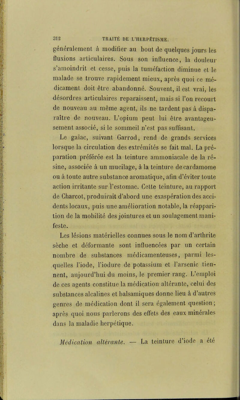 généralement é modifier au bout de quelques jours les fluxions articulaires. Sous son inlluence, la douleur s’amoindrit et cesse, puis la tuméfaction diminue et le malade se trouve rapidement mieux, après quoi ce mé- dicament doit être abandonné. Souvent, il est vrai, les désordres articulaires reparaissent, mais si l’on recourt de nouveau au même agent, ils ne tardent pas à dispa- raître de nouveau. L’opium peut lui être avantageu- sement associé, si le sommeil n’est pas suffisant. Le gaïac, suivant Garrod, rend de grands services lorsque la circulation des extrémités se fait mal. La pré- paration préférée est la teinture ammoniacale de la ré- sine, associée à un mucilage, à la teinture de cardamome ou à toute autre substance aromatique, afin d’éviter toute action irritante sur l’estomac. Cette teinture, au rapport de Charcot, produirait d’abord une exaspération des acci- dents locaux, puis une amélioration notable, la réappari- tion de la mobilité des jointures et un soulagement mani- feste. Les lésions matérielles connues sous le nom d’arthrite sèche et déformante sont influencées par un certain nombre de substances médicamenteuses, parmi les- quelles l’iode, l’iodure de potassium et l’arsenic tien- nent, aujourd’hui du moins, le premier rang. L’emploi de ces agents constitue la médication altérante, celui des substances alcalines et balsamiques donne lieu à d’autres genres de médication dont il sera également question; après quoi nous parlerons des effets des eaux minérales dans la maladie herpétique. Médication altérante. — La teinture d’iode a été