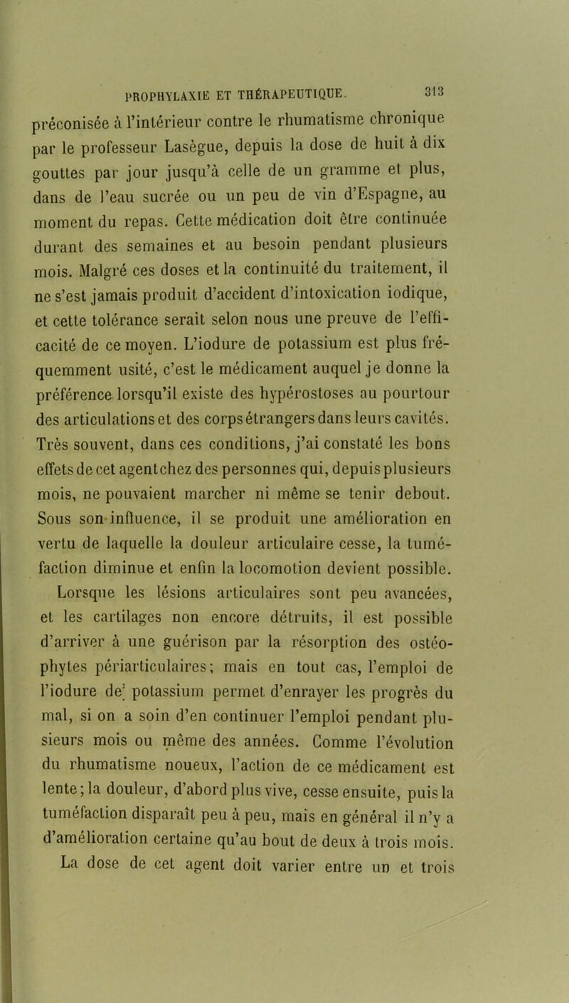 préconisée à l’intérieur contre le rhumatisme chronique par le professeur Lasègue, depuis la dose de huit à dix gouttes par jour jusqu’à celle de un gramme et plus, dans de l’eau sucrée ou un peu de vin d’Espagne, au moment du repas. Cette médication doit être continuée durant des semaines et au besoin pendant plusieurs mois. Malgré ces doses et la continuité du traitement, il ne s’est jamais produit d’accident d’intoxication indique, et cette tolérance serait selon nous une preuve de l’effi- cacité de ce moyen. L’iodure de potassium est plus fré- quemment usité, c’est le médicament auquel je donne la préférence lorsqu’il existe des hypérostoses au pourtour des articulations et des corps étrangers dans leurs cavités. Très souvent, dans ces conditions, j’ai constaté les bons effets de cet agentchez des personnes qui, depuis plusieurs mois, ne pouvaient marcher ni même se tenir debout. Sous son*influence, il se produit une amélioration en vertu de laquelle la douleur articulaire cesse, la tumé- faction diminue et enfin la locomotion devient possible. Lorsque les lésions articulaires sont peu avancées, et les cartilages non encore détruits, il est possible d’arriver à une guérison par la résorption des ostéo- phytes périarticulaires; mais en tout cas, l’emploi de l’iodure de’ potassium permet d’enrayer les progrès du mal, si on a soin d’en continuer l’emploi pendant plu- sieurs mois ou même des années. Gomme l’évolution du rhumatisme noueux, l’action de ce médicament est lente; la douleur, d’abord plus vive, cesse ensuite, puis la tuméfaction disparaît peu à peu, mais en général il n’y a d amélioration certaine qu’au bout de deux à trois mois. La dose de cet agent doit varier entre un et trois