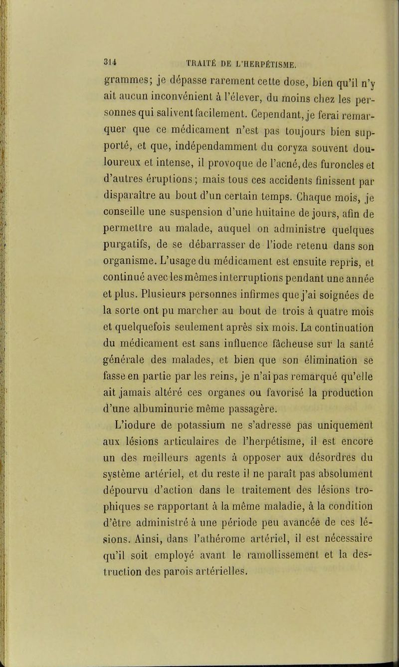 grammes; je dépasse rarement cette dose, bien qu’il n’y ait aucun inconvénient à l’élever, du moins chez les per- sonnes qui salivent facilement. Cependant, je ferai remar- quer que ce médicament n’est pas toujours bien sup- porté, et que, indépendamment du coryza souvent dou- loureux et intense, il provoque de l’acné, des furoncles et d’autres éruptions; mais tous ces accidents finissent par disparaître au bout d’un certain temps. Chaque mois, je conseille une suspension d’une huitaine de jours, afin de permettre au malade, auquel on administre quelques purgatifs, de se débarrasser de l’iode retenu dans son organisme. L’usage du médicament est ensuite repris, et continué avec les mêmes interruptions pendant une année et plus. Plusieurs personnes infirmes que j’ai soignées de la sorte ont pu marcher au bout de trois à quatre mois et quelquefois seulement après six mois. La continuation du médicament est sans influence fâcheuse sur la santé générale des malades, et bien que son élimination se fasse en partie par les reins, je n’ai pas remarqué qu’elle ait jamais altéré ces organes ou favorisé la production d’une albuminurie même passagère. L’iodure de potassium ne s’adresse pas uniquement aux lésions articulaires de l’herpétisme, il est encore un des meilleurs agents à opposer aux désordres du système artériel, et du reste il ne paraît pas absolument dépourvu d’action dans le traitement des lésions tro- phiques se rapportant à la même maladie, à la condition d’être administré à une période peu avancée de ces lé- sions. Ainsi, dans l’athérome artériel, il est nécessaire qu’il soit employé avant le ramollissement et la des- truction des parois artérielles.