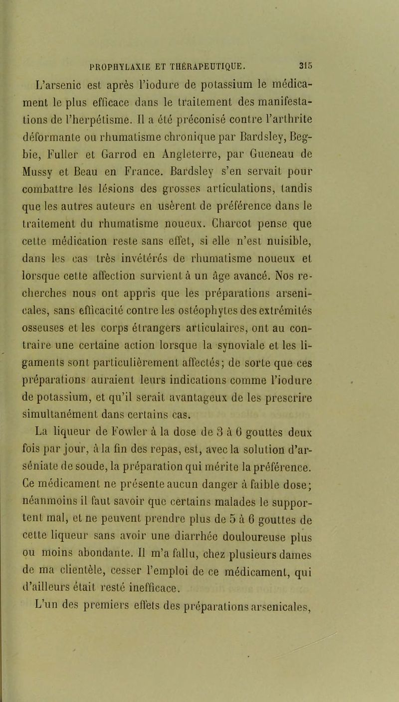 L’arsenic est après l’iodure de potassium le médica- ment le plus efficace dans le traitement des manifesta- tions de l’herpétisme. Il a été préconisé contre l’arthrite déformante ou rhumatisme chronique par Bardsley, Beg- bie, Fuller et Garrod en Angleterre, par Gueneau de Mussy et Beau en France. Bardsley s’en servait pour combattre les lésions des grosses articulations, tandis que les autres auteurs en usèrent de préférence dans le traitement du rhumatisme noueux. Charcot pense que cette médication reste sans effet, si elle n’est nuisible, dans les cas très invétérés de rhumatisme noueux et lorsque cette affection survient à un âge avancé. Nos re- cherches nous ont appris que les préparations arseni- cales, sans efficacité contrôles ostéophytes des extrémités osseuses et les corps étrangers articulaires, ont au con- traire une certaine action lorsque la synoviale et les li- gaments sont particulièrement affectés; de sorte que ces préparations auraient leurs indications comme Fiodiire de potassium, et qu’il serait avantageux de les prescrire simultanément dans certains cas. La liqueur de Fowler à la dose de 3 à G gouttes deux fois par jour, à la fin des repas, est, avec la solution d’ar- séniate de soude, la préparation qui mérite la préférence. Ce médicament ne présente aucun danger à faible dose; néanmoins il faut savoir que certains malades le suppor- tent mal, et ne peuvent prendre plus de 5 à 6 gouttes de cette liqueur sans avoir une diarrhée douloureuse plus ou moins abondante. Il m’a fallu, chez plusieurs dames de ma clientèle, cesser l’emploi de ce médicament, qui d’ailleurs était resté inefficace. L’un des premiers effets des préparations arsenicales,