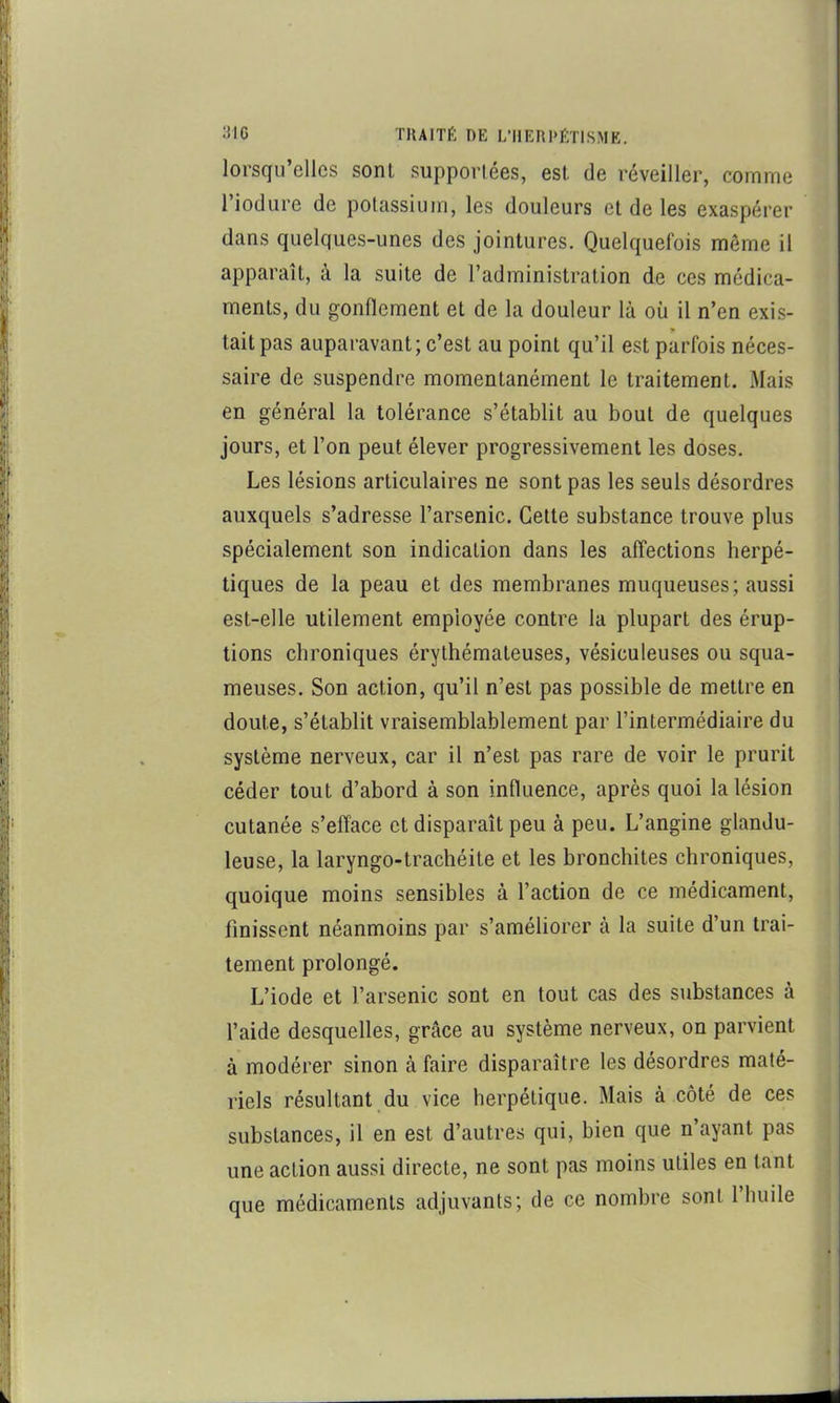 lorsqu’elles sont supportées, est de réveiller, comme l’iodure de potassium, les douleurs et de les exaspérer dans quelques-unes des jointures. Quelquefois même il apparaît, à la suite de l’administration de ces médica- ments, du gonflement et de la douleur là où il n’en exis- tait pas auparavant; c’est au point qu’il est parfois néces- saire de suspendre momentanément le traitement. Mais en général la tolérance s’établit au bout de quelques jours, et l’on peut élever progressivement les doses. Les lésions articulaires ne sont pas les seuls désordres auxquels s’adresse l’arsenic. Cette substance trouve plus spécialement son indication dans les affections herpé- tiques de la peau et des membranes muqueuses; aussi est-elle utilement employée contre la plupart des érup- tions chroniques érythémateuses, vésiculeuses ou squa- meuses. Son action, qu’il n’est pas possible de mettre en doute, s’établit vraisemblablement par l’intermédiaire du système nerveux, car il n’est pas rare de voir le prurit céder tout d’abord à son influence, après quoi la lésion cutanée s’efface et disparaît peu à peu. L’angine glandu- leuse, la laryngo-trachéite et les bronchites chroniques, quoique moins sensibles à l’action de ce médicament, finissent néanmoins par s’améliorer à la suite d’un trai- tement prolongé. L’iode et l’arsenic sont en tout cas des substances à l’aide desquelles, grâce au système nerveux, on parvient à modérer sinon à faire disparaître les désordres maté- riels résultant du vice herpétique. Mais à côté de ces substances, il en est d’autres qui, bien que n’ayant pas une action aussi directe, ne sont pas moins utiles en tant que médicaments adjuvants; de ce nombre sont 1 huile