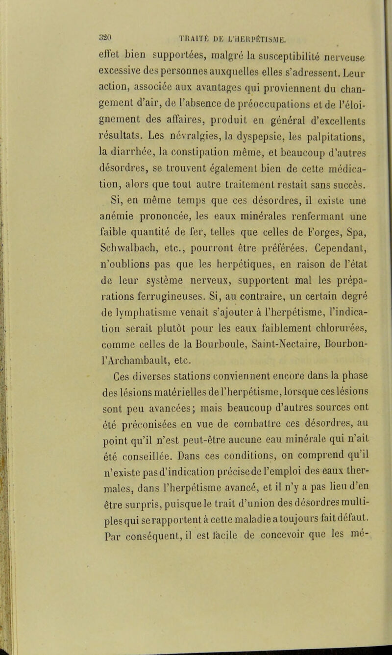 ellel bien supportées, malgré la susceptibilité nerveuse excessive des personnes auxquelles elles s’adressent. Leur action, associée aux avantages qui proviennent du chan- gement d’air, de l’absence de préoccupations et de l’éloi- gnement des affaires, produit en général d’excellents résultats. Les névralgies, la dyspepsie, les palpitations, la diarrhée, la constipation même, et beaucoup d’autres désordres, se trouvent également bien de cette médica- tion, alors que tout autre traitement restait sans succès. Si, en même temps que ces désordres, il existe une anémie prononcée, les eaux minérales renfermant une faible quantité de fer, telles que celles de Forges, Spa, Schwalbach, etc., pourront être préférées. Cependant, n’oublions pas que les herpétiques, en raison de l’état de leur système nerveux, supportent mal les prépa- rations ferrugineuses. Si, au contraire, un certain degré de lymphatisme venait s’ajouter à l’herpétisme, l’indica- tion serait plutôt pour les eaux faiblement chlorurées, comme celles de la Bourboule, Saint-Nectaire, Bourbon- l’Archambault, etc. Ces diverses stations conviennent encore dans la phase des lésions matérielles de l’herpétisme, lorsque ces lésions sont peu avancées; mais beaucoup d’autres sources ont été préconisées en vue de combattre ces désordres, au point qu’il n’est peut-être aucune eau minérale qui n’ait été conseillée. Dans ces conditions, on comprend qu’il n’existe pas d’indication précise de l’emploi des eaux ther- males, dans l’herpétisme avancé, et il n’y a pas lieu d’en être surpris, puisque le trait d’union des désordres multi- ples qui se rapportent à cette maladie a toujours fait défaut. Par conséquent, il est facile de concevoir que les mé-