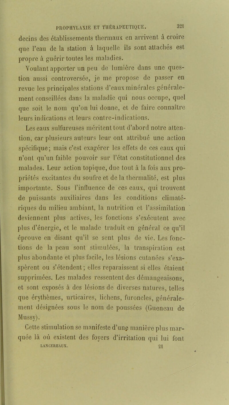 decins des établissements tliermaux en arrivent à croire que l’eau de la station à laquelle ils sont attachés est propre à guérir toutes les maladies. Voulant apporter un peu de lumière dans une ques- tion aussi controversée, je me propose de passer en revue les principales stations d’eaux minérales générale- ment conseillées dans la maladie qui nous occupe, quel que soit le nom qu’on lui donne, et de faire connaître leurs indications et leurs contre-indications. Les eaux sulfureuses méritent tout d’abord notre atten- tion, car plusieurs auteurs leur ont attribué une action spécifique; mais c’est exagérer les effets de ces eaux qui n’ont qu’un faible pouvoir sur l’état constitutionnel des malades. Leur action topique, due tout à la fois aux pro- priétés excitantes du soufre et de la tbermalité, est plus importante. Sous l’influence de ces eaux, qui trouvent de puissants auxiliaires dans les conditions climaté- riques du milieu ambiant, la nutrition et l’assimilation deviennent plus actives, les fonctions s’exécutent avec plus d’énergie, et le malade traduit en général ce qu’il éprouve en disant qu’il se sent plus de vie. Les fonc- tions de la peau sont stimulées, la transpiration est plus abondante et plus facile, les lésions cutanées s’exa- spèrent ou s’étendent; elles reparaissent si elles étaient supprimées. Les malades ressentent des démangeaisons, et sont exposés à des lésions de diverses natures, telles que érythèmes, urticaires, lichens, furoncles, générale- ment désignées sous le nom de poussées (Gueneau de Mussy). Cette stimulation se manifeste d’ung manière plus mar- quée là où existent des foyers d’irritation qui lui font LANCEREAUX. 21