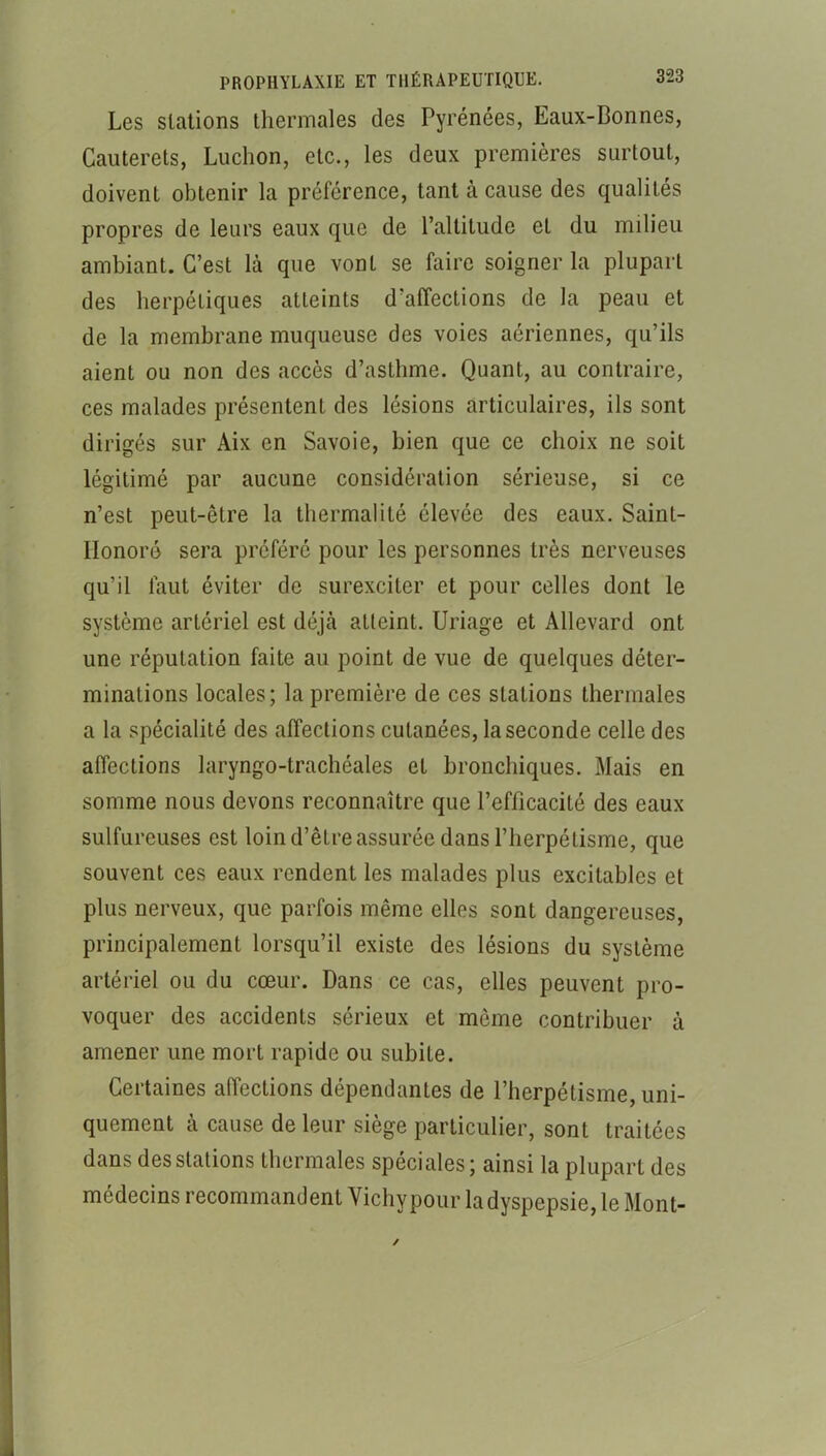 Les stations thermales des Pyrénées, Eaux-Bonnes, Cauterets, Luchon, etc., les deux premières surtout, doivent obtenir la préférence, tant à cause des qualités propres de leurs eaux que de l’altitude et du milieu ambiant. C’est là que vont se faire soigner la plupart des herpétiques atteints d’affections de la peau et de la membrane muqueuse des voies aériennes, qu’ils aient ou non des accès d’asthme. Quant, au contraire, ces malades présentent des lésions articulaires, ils sont dirigés sur Aix en Savoie, bien que ce choix ne soit légitimé par aucune considération sérieuse, si ce n’est peut-être la thermalité élevée des eaux. Saint- Honoré sera préféré pour les personnes très nerveuses qu’il faut éviter de surexciter et pour celles dont le système artériel est déjà atteint. Uriage et Allevard ont une réputation faite au point de vue de quelques déter- minations locales; la première de ces stations thermales a la spécialité des affections cutanées, la seconde celle des affections laryngo-trachéales et bronchiques. Mais en somme nous devons reconnaître que l’efficacité des eaux sulfureuses est loin d’être assurée dans l’herpélisme, que souvent ces eaux rendent les malades plus excitables et plus nerveux, que parfois même elles sont dangereuses, principalement lorsqu’il existe des lésions du système artériel ou du cœur. Dans ce cas, elles peuvent pro- voquer des accidents sérieux et môme contribuer à amener une mort rapide ou subite. Certaines affections dépendantes de l’herpétisme, uni- quement à cause de leur siège particulier, sont traitées dans des stations thermales spéciales; ainsi la plupart des médecins recommandent Vichy pour la dyspepsie, le Mont-